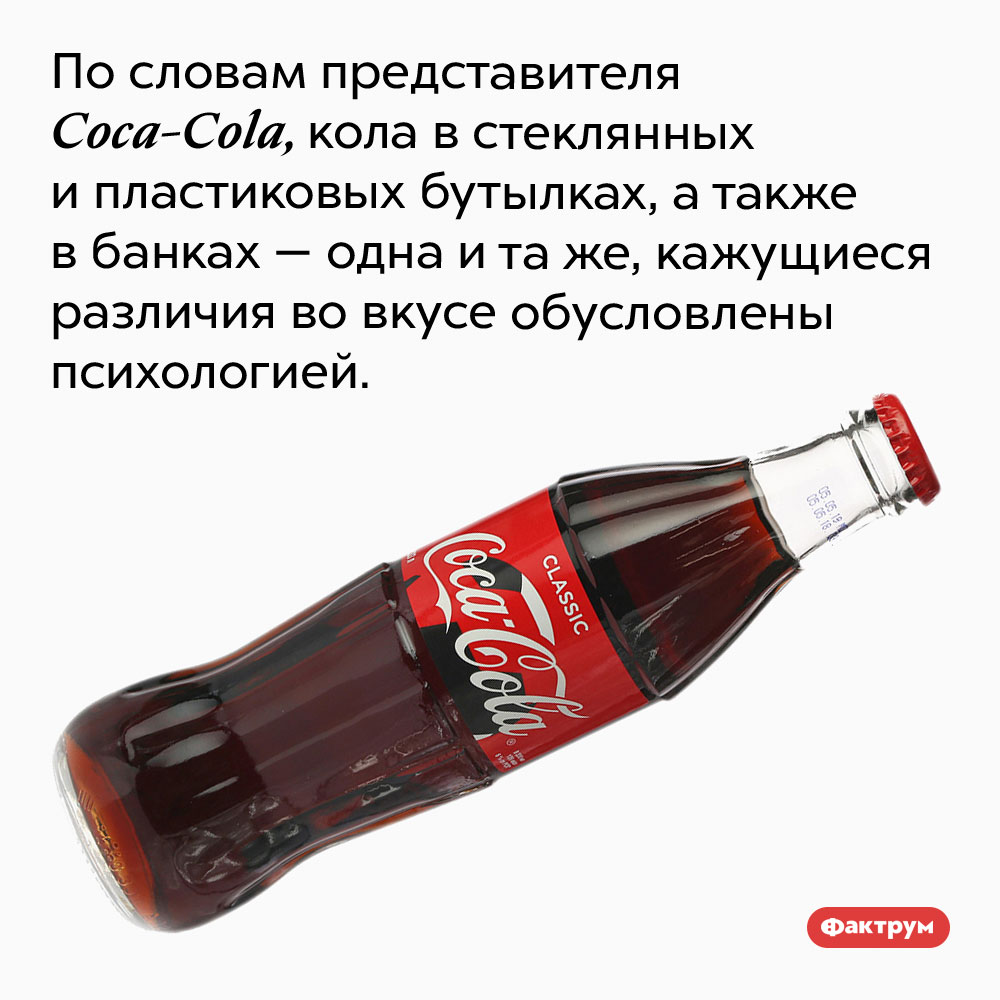 Кока-Кола всегда одна и та же. По словам представителя Coca-Cola, кола в стеклянных и пластиковых бутылках, а также в банках — одна и та же, кажущиеся различия во вкусе обусловлены психологией.