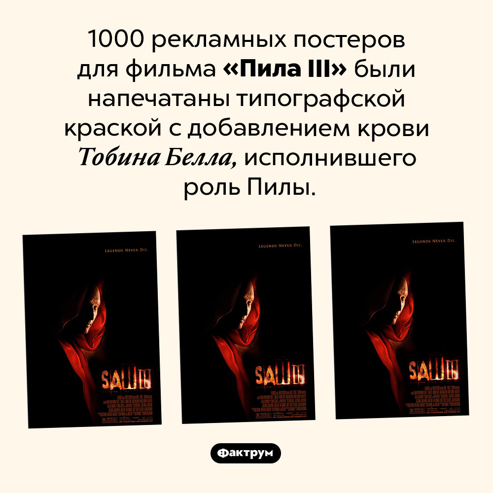 Постеры, напечатанные кровью Пилы. 1000 рекламных постеров для фильма «Пила III» были напечатаны типографской краской с добавлением крови Тобина Белла, исполнившего роль Пилы.
