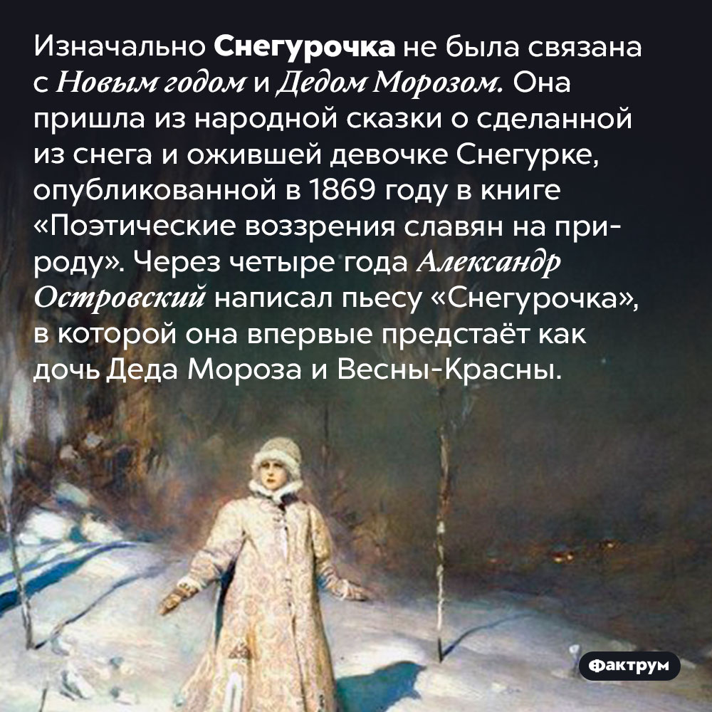 Откуда взялась Снегурочка. Изначально Снегурочка не была связана с Новым годом и Дедом Морозом. Она пришла из народной сказки о сделанной из снега и ожившей девочке Снегурке, опубликованной в 1869 году в книге «Поэтические воззрения славян на природу». Через четыре года Александр Островский написал пьесу «Снегурочка», в которой она впервые предстаёт как дочь Деда Мороза и Весны-Красны.