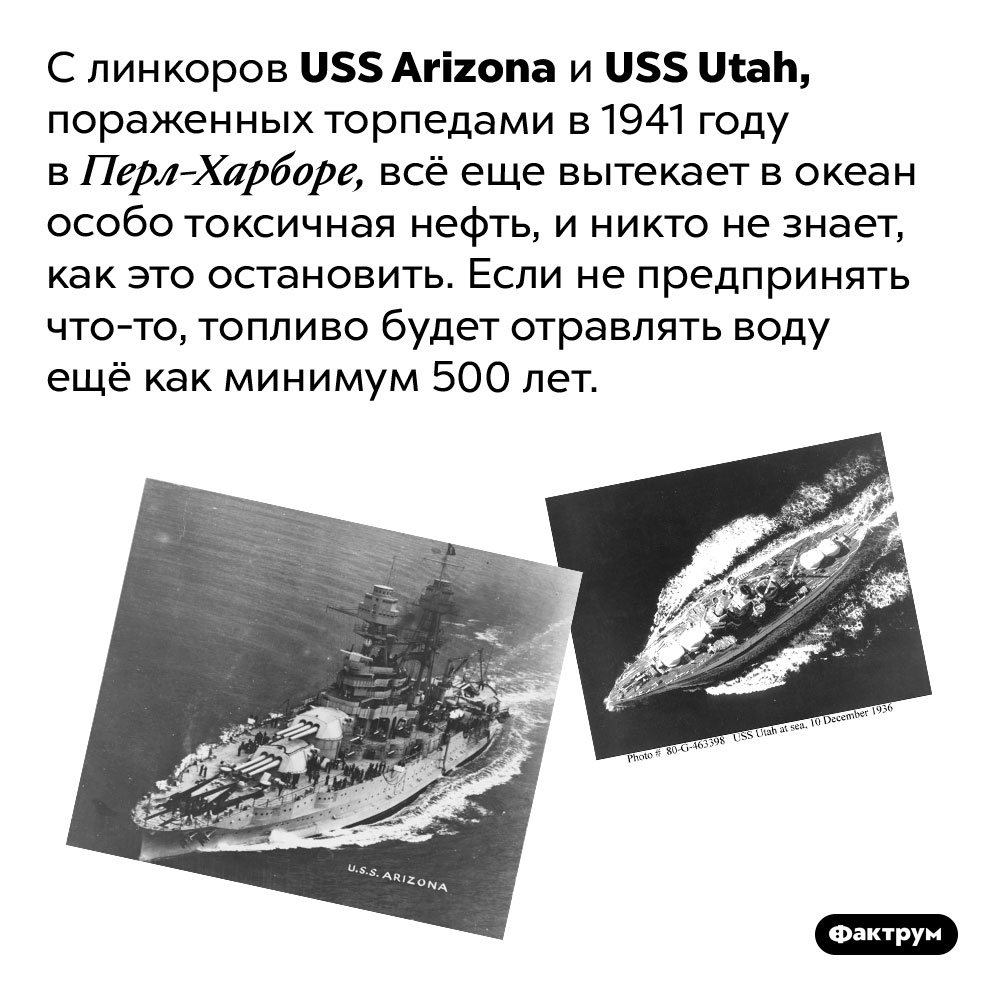 Два линкора, подбитые в 1941 году, до сих пор отравляют океан нефтью. С линкоров <em>USS Arizona</em> и <em>USS Utah,</em> пораженных торпедами в 1941 году в Перл-Харборе, всё еще вытекает в океан особо токсичное топливо, и никто не знает, как это остановить. Если не предпринять что-то, топливо будет отравлять воду ещё как минимум 500 лет.