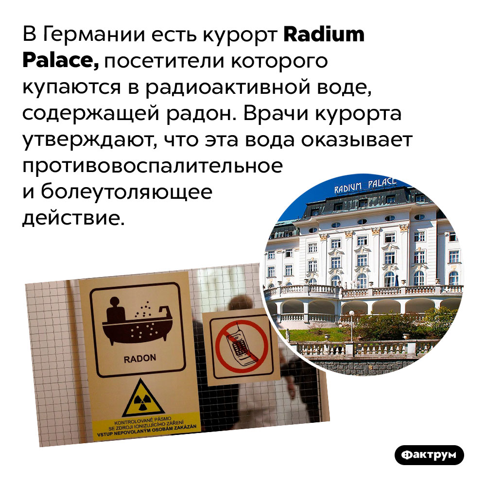 Радиоактивный курорт. В Германии есть курорт <em>Radium Palace,</em> посетители которого купаются в радиоактивной воде, содержащей радон. Врачи курорта утверждают, что эта вода оказывает противовоспалительное и болеутоляющее действие.