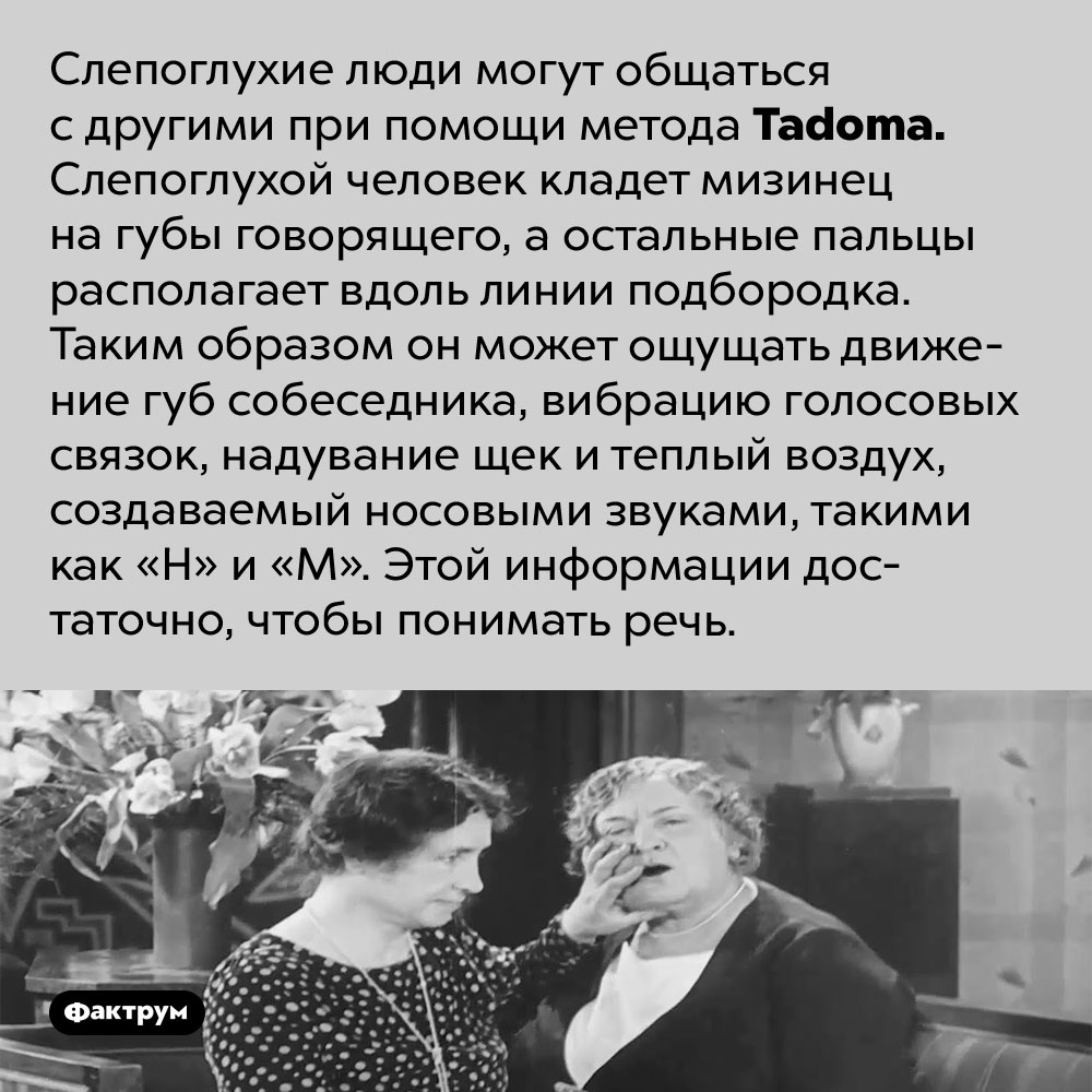 Как слепоглухие люди могут распознавать речь. Слепоглухие люди могут общаться с другими при помощи метода <em>Tadoma.</em> Слепоглухой человек кладет мизинец на губы говорящего, а остальные пальцы располагает вдоль линии подбородка. Таким образом он может ощущать движение губ собеседника, вибрацию голосовых связок, надувание щек и теплый воздух, создаваемый носовыми звуками, такими как «Н» и «М». Этой информации достаточно, чтобы понимать речь.