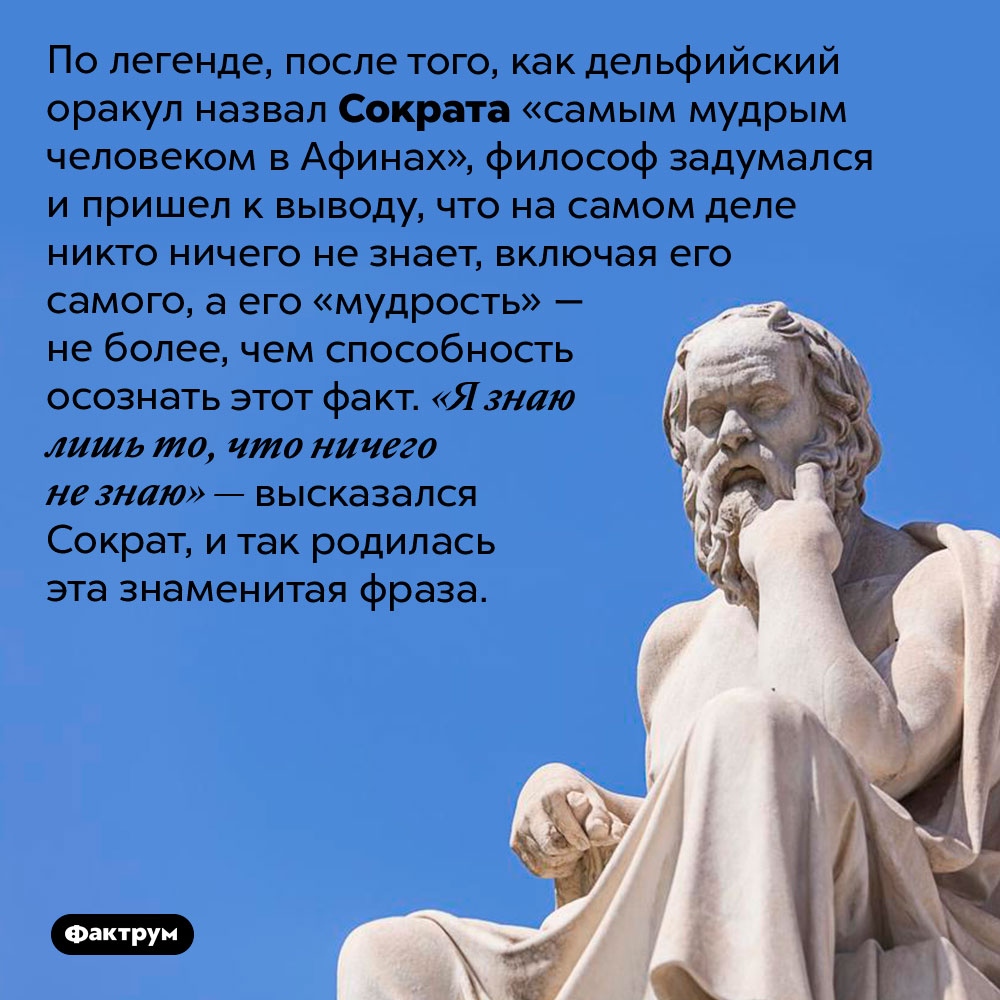 Почему Сократ сказал «Я знаю лишь то, что ничего не знаю». По легенде, после того, как дельфийский оракул назвал Сократа «самым мудрым человеком в Афинах», философ задумался и пришел к выводу, что на самом деле никто ничего не знает, включая его самого, а его «мудрость» — не более, чем способность осознать этот факт. «Я знаю лишь то, что ничего не знаю» — высказался Сократ, и так родилась эта знаменитая фраза.