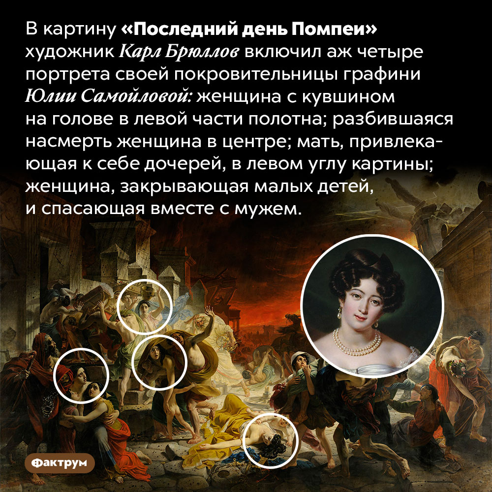«Пасхалка» на картине Брюллова «Последний день Помпеи». В картину «Последний день Помпеи» художник Карл Брюллов включил аж четыре портрета своей покровительницы графини Юлии Самойловой: женщина с кувшином на голове в левой части полотна; разбившаяся насмерть женщина в центре; мать, привлекающая к себе дочерей, в левом углу картины; женщина, закрывающая малых детей, и спасающая вместе с мужем.