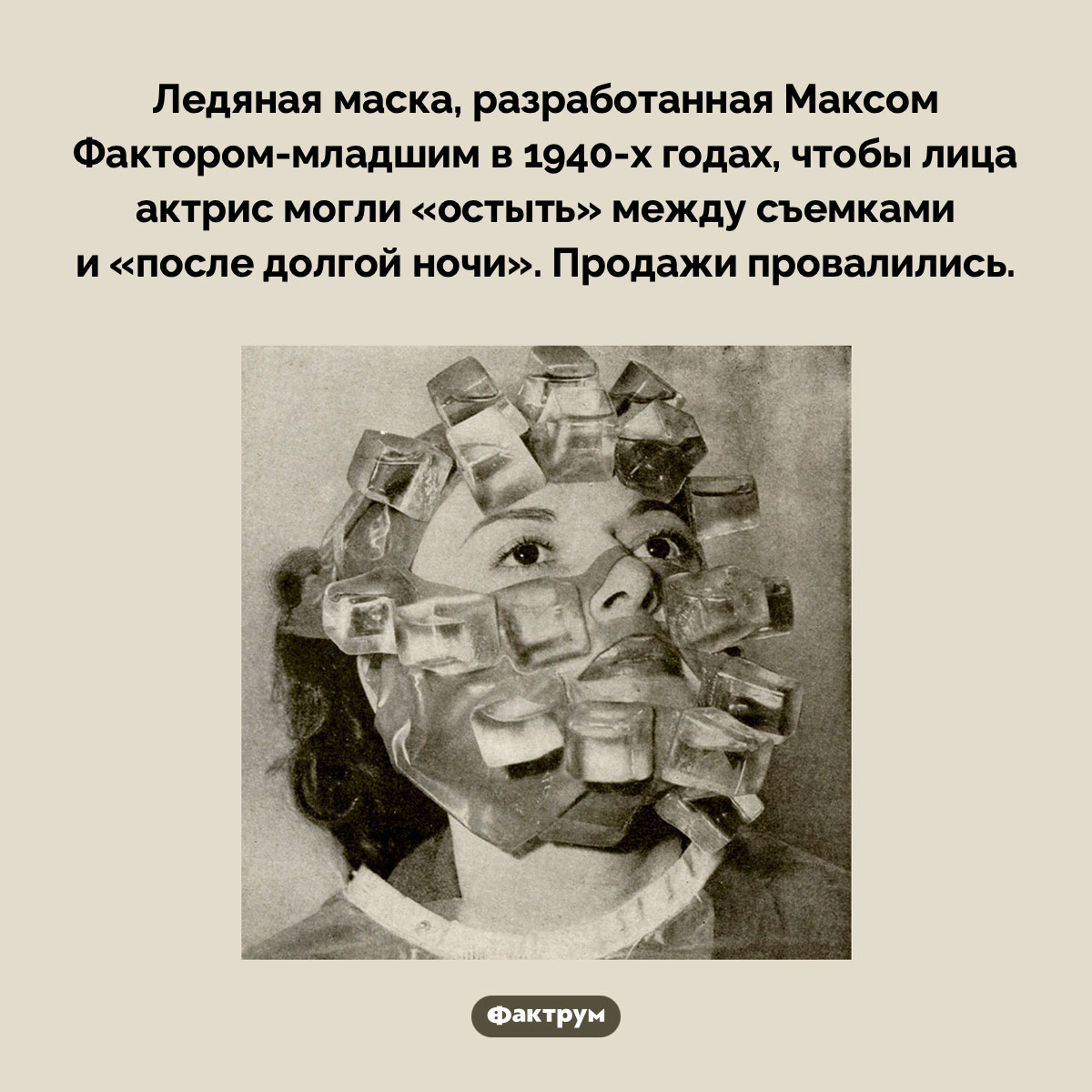 Ледяная маска. Ледяная маска, разработанная Максом Фактором-младшим в 1940-х годах, чтобы лица актрис могли «остыть» между съемками и «после долгой ночи». Продажи провалились.