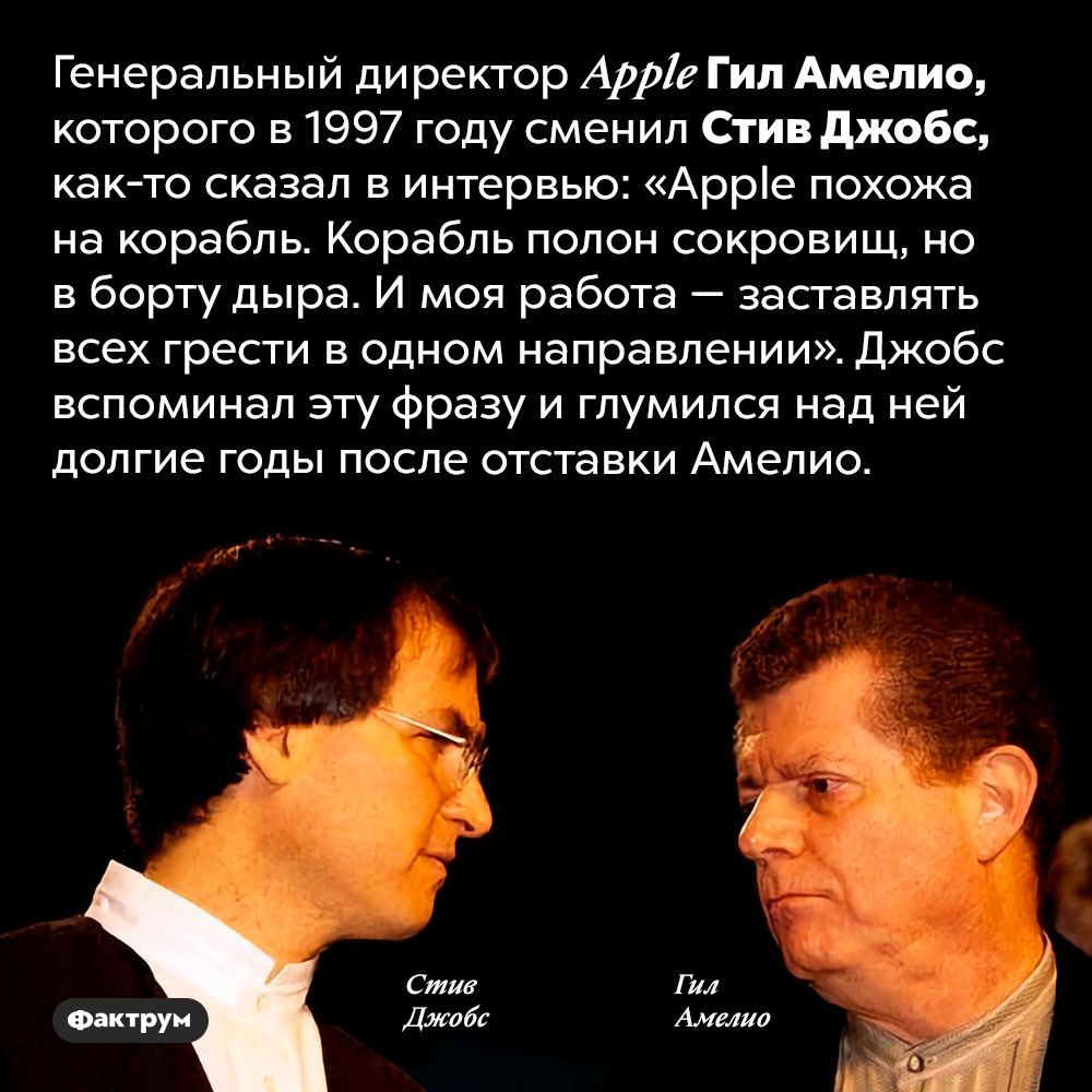Грести в одном направлении. Генеральный директор Apple Гил Амелио, которого в 1997 году сменил Стив Джобс, как-то сказал в интервью: «Apple похожа на корабль. Корабль полон сокровищ, но в борту дыра. И моя работа – заставлять всех грести в одном направлении». Джобс вспоминал эту фразу и глумился над ней долгие годы после отставки Амелио.