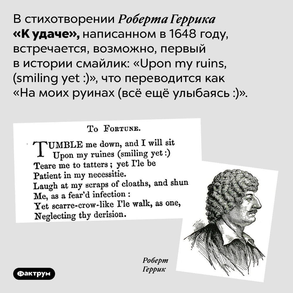 Первый в истории смайлик. В стихотворении Роберта Геррика «К удаче», написанном в 1648 году, встречается, возможно, первый в истории смайлик: «Upon my ruins, (smiling yet :)», что переводится как «На моих руинах (всё ещё улыбаясь :)».