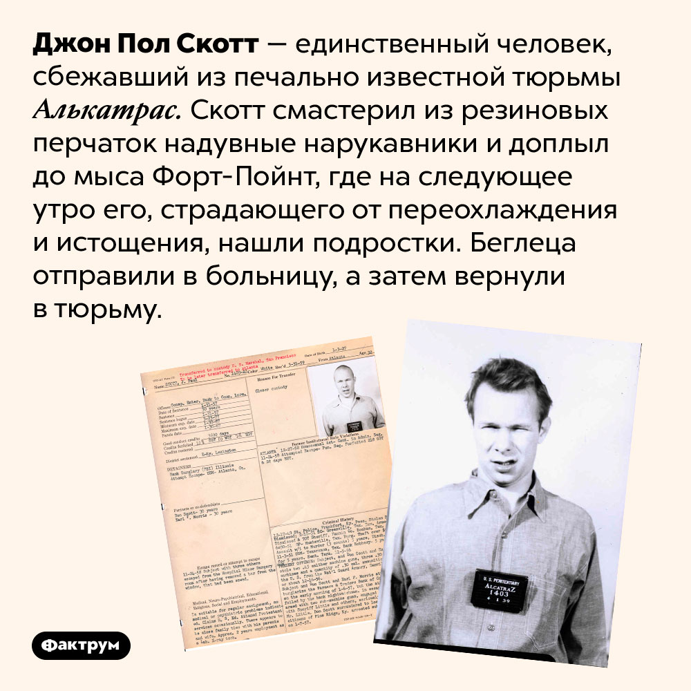 Единственный человек, сбежавший из Алькатраса. Джон Пол Скотт — единственный человек, сбежавший из печально известной тюрьмы Алькатрас. Скотт смастерил из резиновых перчаток надувные нарукавники и доплыл до мыса Форт-Пойнт, где на следующее утро его, страдающего от переохлаждения и истощения, нашли подростки. Беглеца отправили в больницу, а затем вернули в тюрьму.