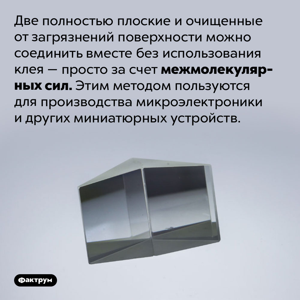 Склеить без клея. Две полностью плоские и очищенные от загрязнений поверхности можно соединить вместе без использования клея — просто за счет межмолекулярных сил. Этим методом пользуются для производства микроэлектроники и других миниатюрных устройств.