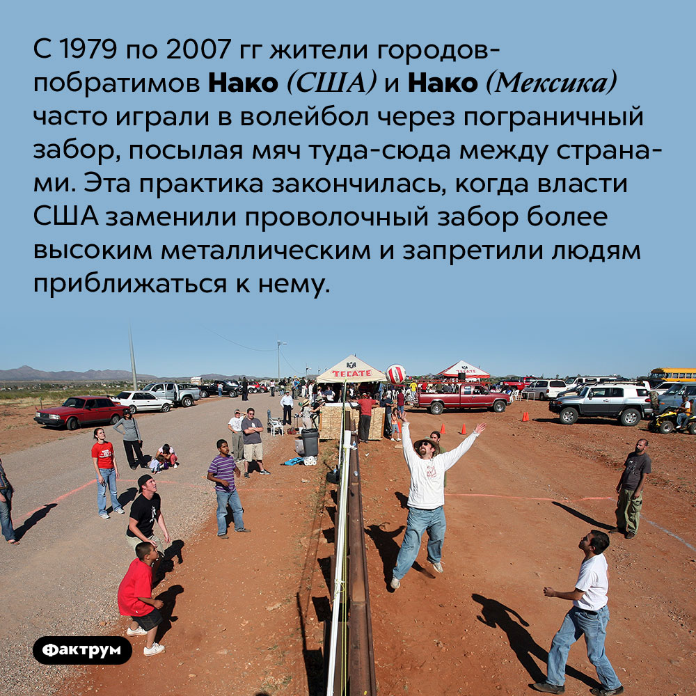 Пограничный волейбол. С 1979 по 2007 гг жители городов-побратимов Нако (США) и Нако (Мексика) часто играли в волейбол через пограничный забор, посылая мяч туда-сюда между странами. Эта практика закончилась, когда власти США заменили проволочный забор более высоким металлическим и запретили людям приближаться к нему.