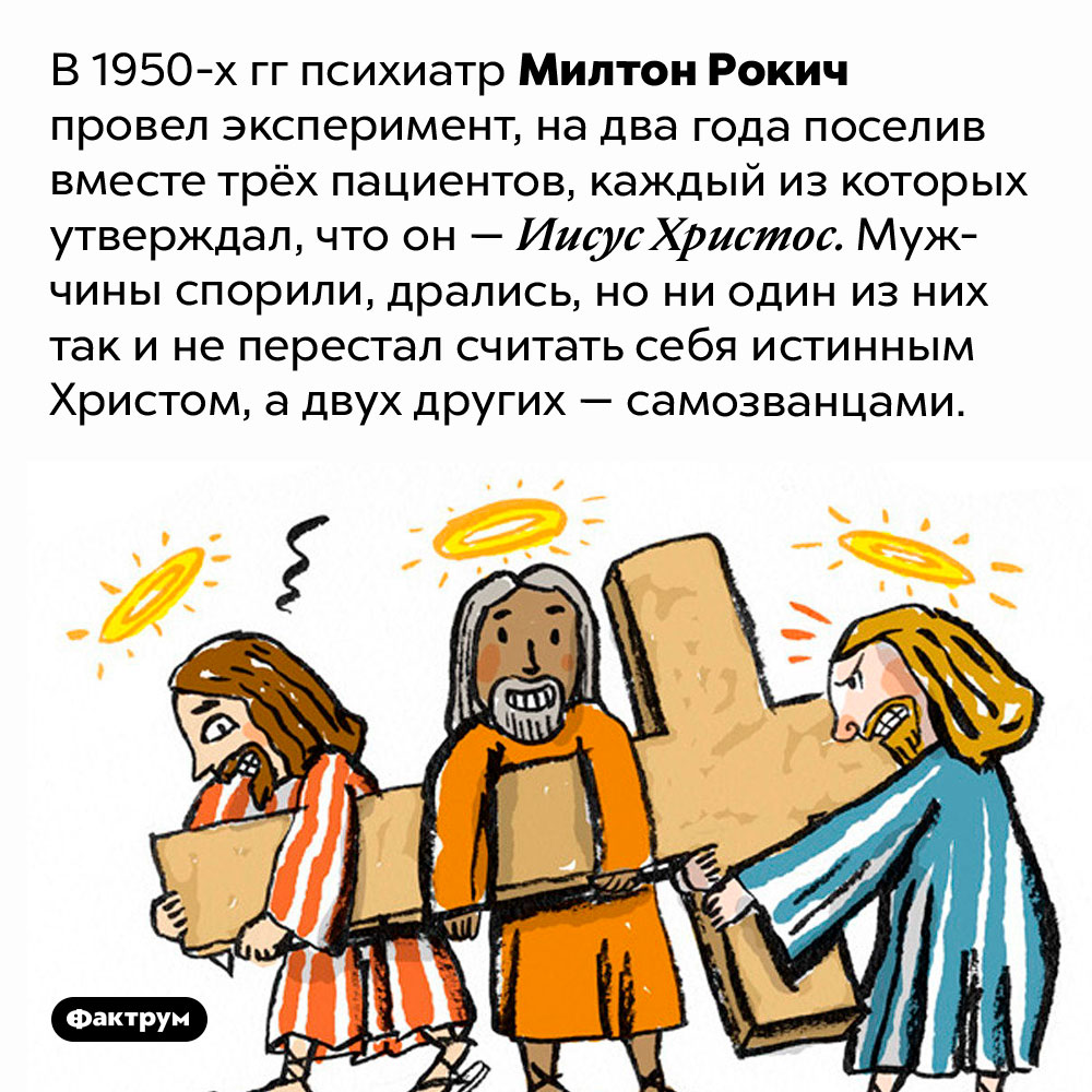 Эксперимент «Три Христа». В 1950-х гг психиатр Милтон Рокич провел эксперимент, на два года поселив вместе трёх пациентов, каждый из которых утверждал, что он — Иисус Христос. Мужчины спорили, дрались, но ни один из них так и не перестал считать себя истинным Христом, а двух других — самозванцами.