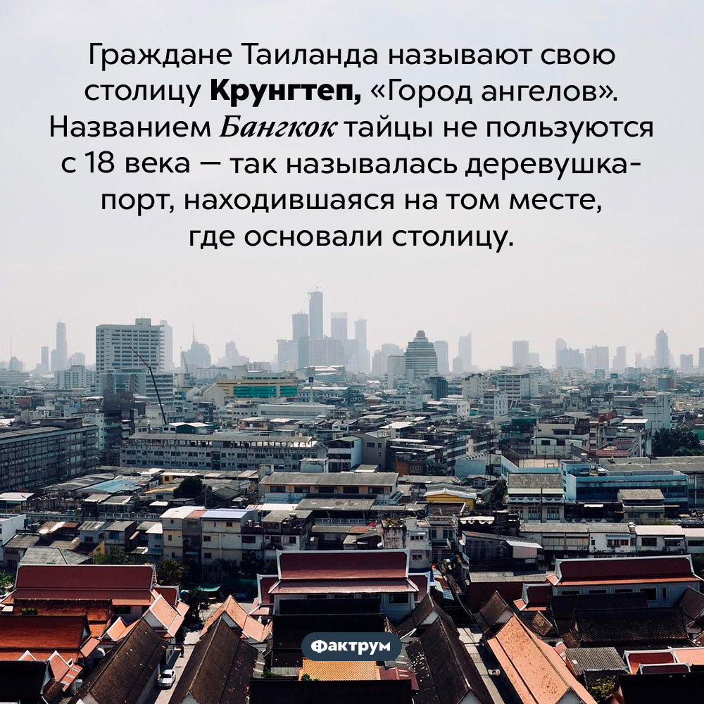 Тайцы не используют название Бангкок с 18 века. Граждане Таиланда называют свою столицу Крунгтеп, «Город ангелов». Названием Бангкок тайцы не пользуются с 18 века — так называлась деревушка-порт, находившаяся на том месте, где основали столицу.