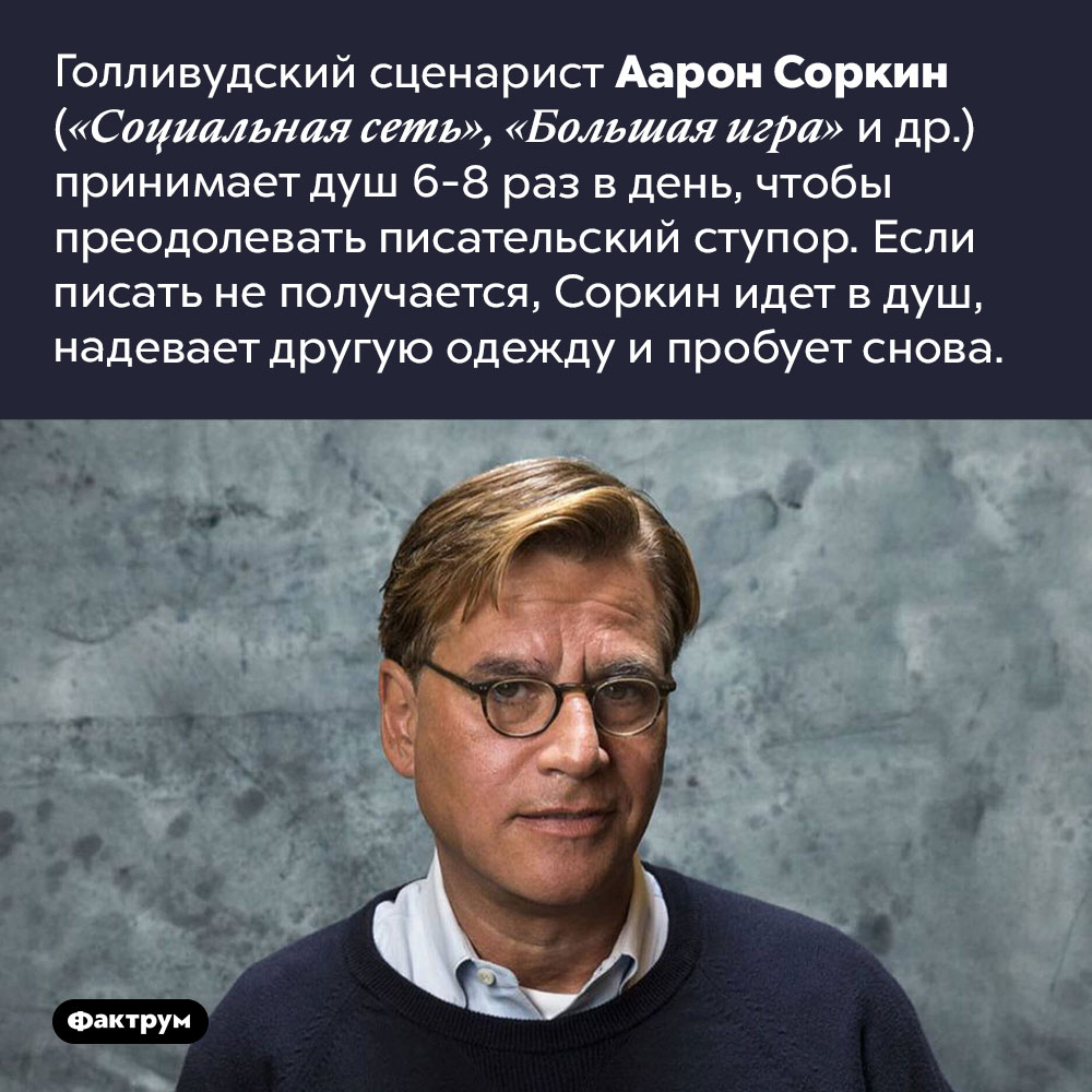 Метод Соркина. Голливудский сценарист Аарон Соркин («Социальная сеть», «Большая игра» и др.) принимает душ 6–8 раз в день, чтобы преодолевать писательский ступор. Если писать не получается, Соркин идет в душ, надевает другую одежду и пробует снова.