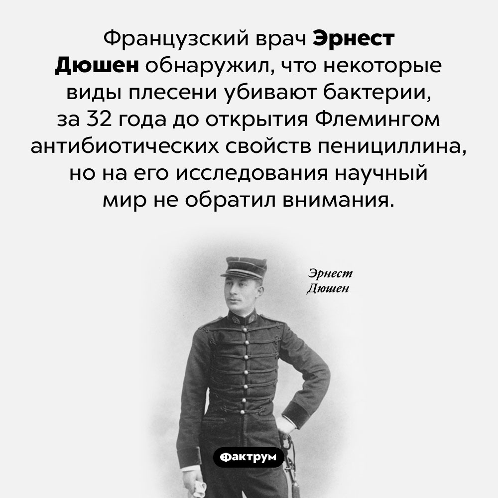Врач, которому не повезло. Французский врач Эрнест Дюшен обнаружил, что некоторые виды плесени убивают бактерии, за 32 года до открытия Флемингом антибиотических свойств пенициллина, но на его исследования научный мир не обратил внимания.