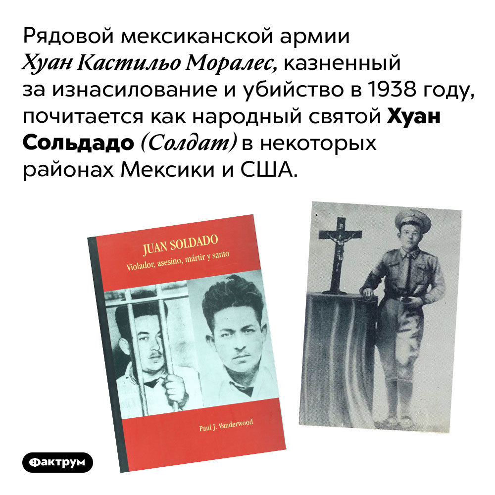 Сомнительный святой. Рядовой мексиканской армии Хуан Кастильо Моралес, казненный за изнасилование и убийство в 1938 году, почитается как народный святой Хуан Сольдадо (Солдат) в некоторых районах Мексики и США.