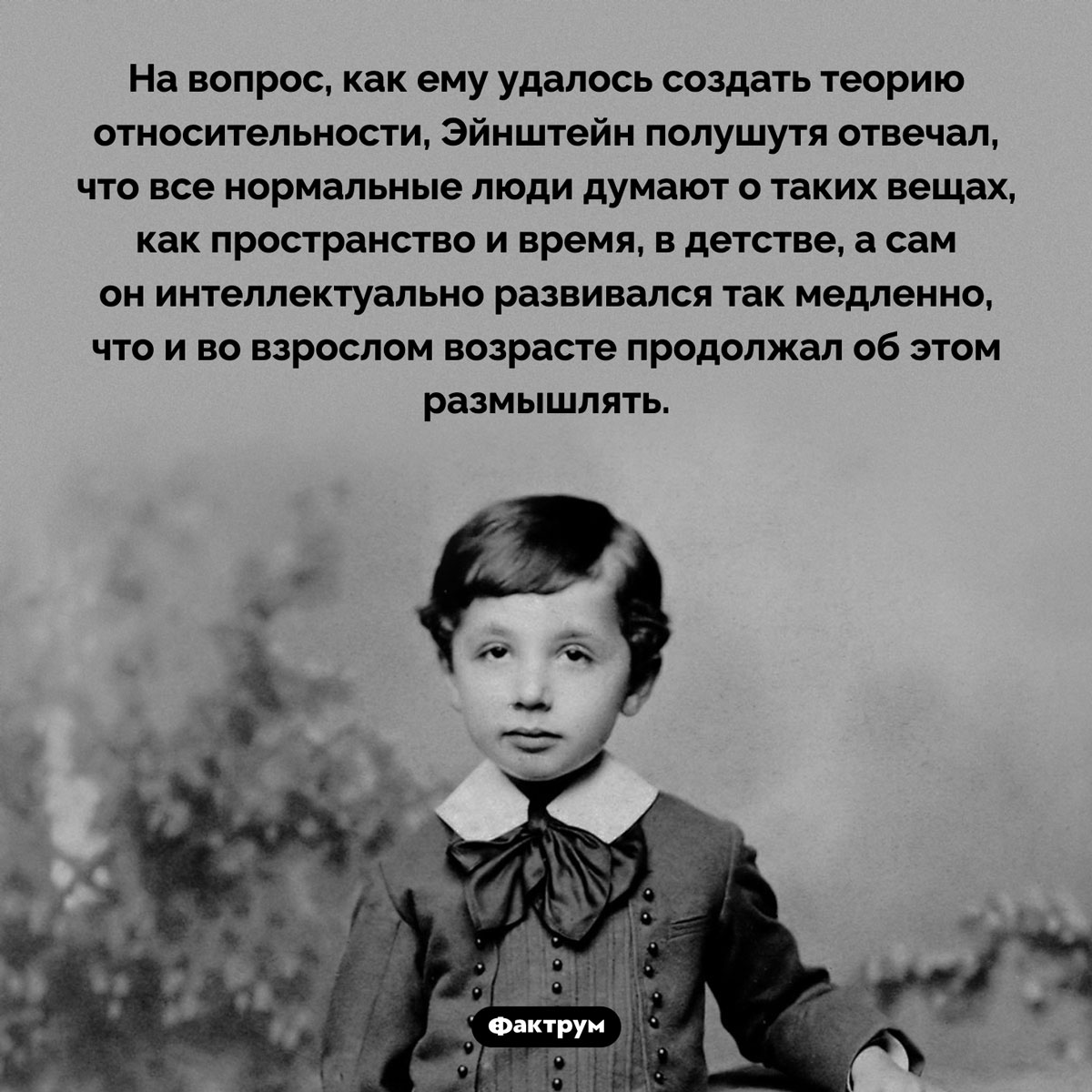 Эйнштейн утверждал, что «слишком медленно развивался». На вопрос, как ему удалось создать теорию относительности, Эйнштейн полушутя отвечал, что все нормальные люди думают о таких вещах, как пространство и время, в детстве, а сам он интеллектуально развивался так медленно, что и во взрослом возрасте продолжал об этом размышлять.