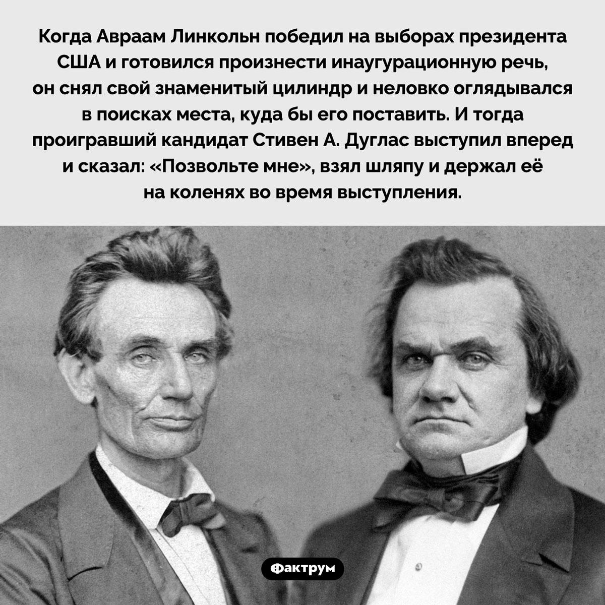 Маленькая услуга президенту Линкольну. Когда Авраам Линкольн победил на выборах президента США и готовился произнести инаугурационную речь, он снял свой знаменитый цилиндр и неловко оглядывался в поисках места, куда бы его поставить. И тогда проигравший кандидат Стивен А. Дуглас выступил вперед и сказал: «Позвольте мне», взял шляпу и держал её на коленях во время выступления.