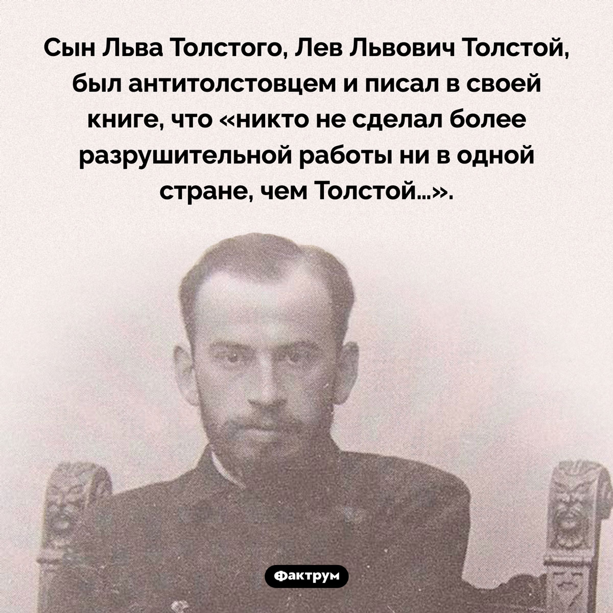 Сын Льва Толстого был антитолстовцем. Сын Льва Толстого, Лев Львович Толстой, был антитолстовцем и писал в своей книге, что «никто не сделал более разрушительной работы ни в одной стране, чем Толстой…».