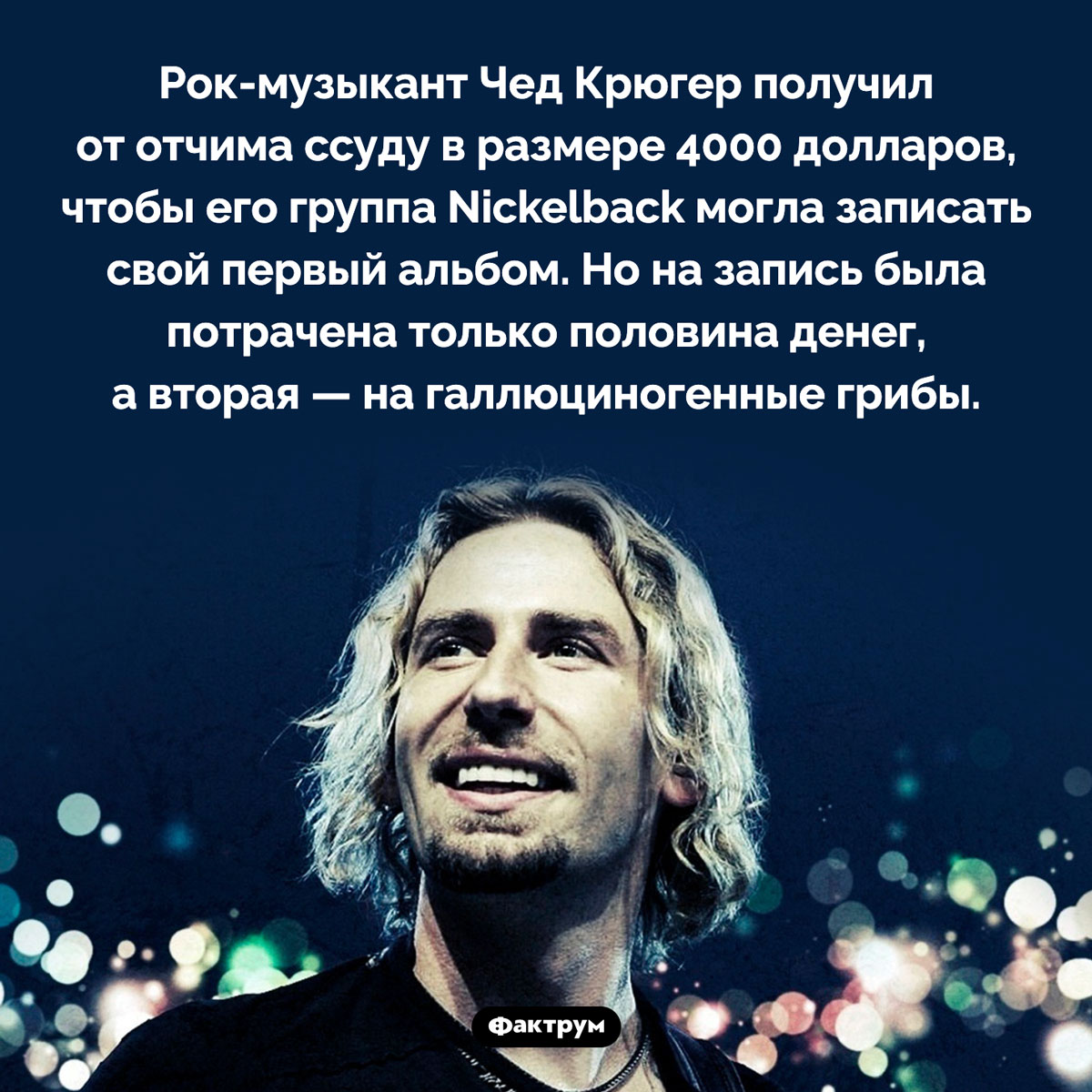 Nickelback и псилоцибиновые грибы. Рок-музыкант Чед Крюгер получил от отчима ссуду в размере 4000 долларов, чтобы его группа Nickelback могла записать свой первый альбом. Но на запись была потрачена только половина денег, а вторая — на галлюциногенные грибы.