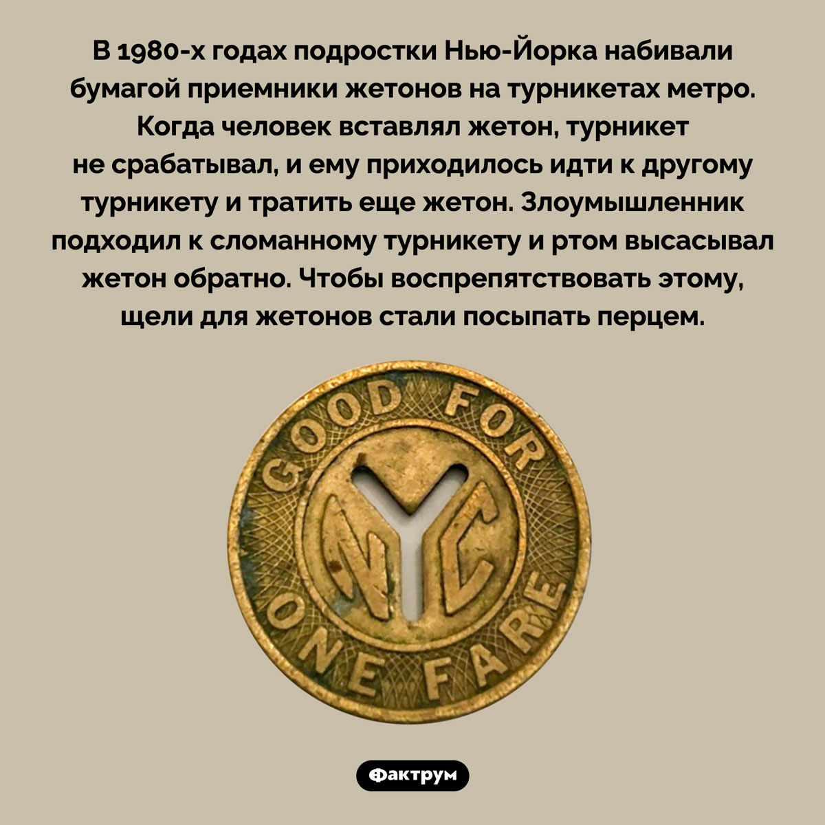 Зачем в Нью-Йорке щели для жетонов в турникетах метро посыпали перцем. В 1980-х годах подростки Нью-Йорка набивали бумагой приемники жетонов на турникетах метро. Когда человек вставлял жетон, турникет не срабатывал, и ему приходилось идти к другому турникету и тратить еще жетон. Злоумышленник подходил к сломанному турникету и ртом высасывал жетон обратно. Чтобы воспрепятствовать этому, щели для жетонов стали посыпать перцем.