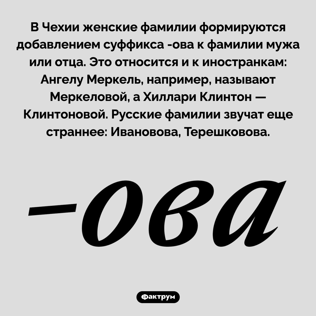 В чем особенность женских фамилий в Чехии. В Чехии женские фамилии формируются добавлением суффикса -ова к фамилии мужа или отца. Это относится и к иностранкам: Ангелу Меркель, например, называют Меркеловой, а Хиллари Клинтон — Клинтоновой. Русские фамилии звучат еще страннее: Ивановова, Терешковова.