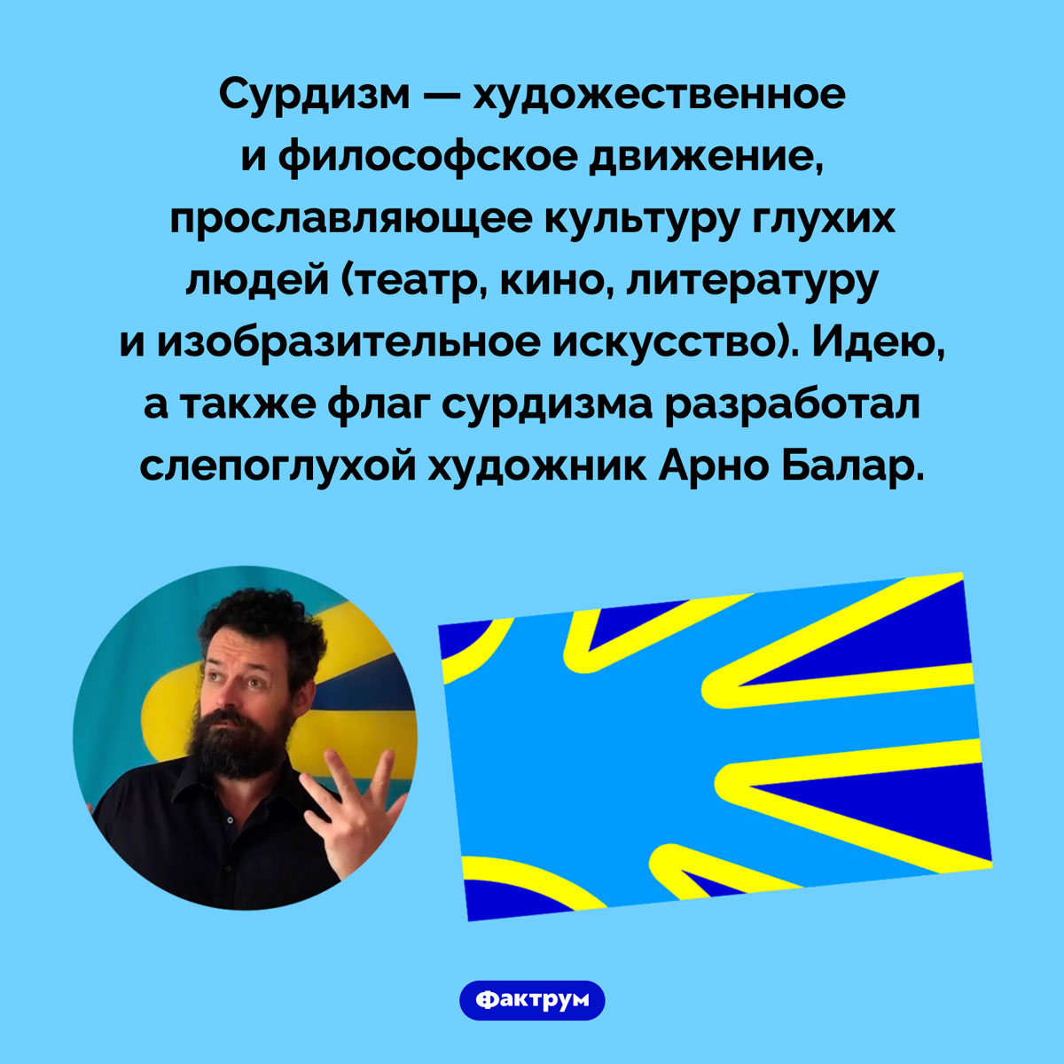 Что такое «сурдизм». Сурдизм — художественное и философское движение, прославляющее культуру глухих людей (театр, кино, литературу и изобразительное искусство). Идею, а также флаг сурдизма разработал слепоглухой художник Арно Балар.