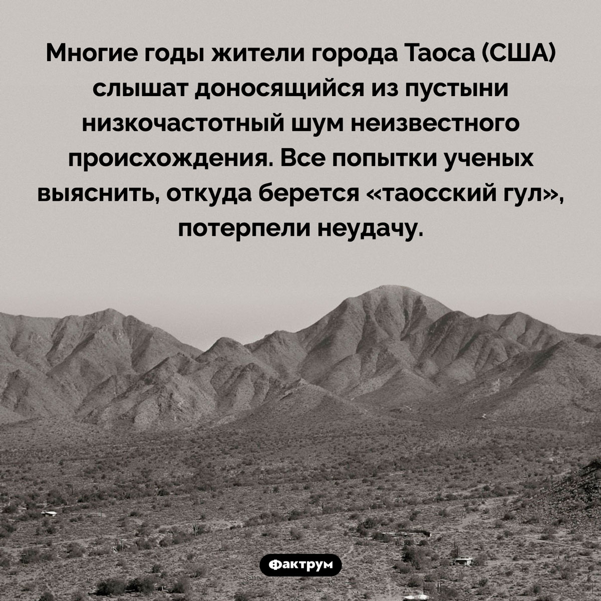 Таинственный «таосский гул». Многие годы жители города Таоса (США) слышат доносящийся из пустыни низкочастотный шум неизвестного происхождения. Все попытки ученых выяснить, откуда берется «таосский гул», потерпели неудачу.