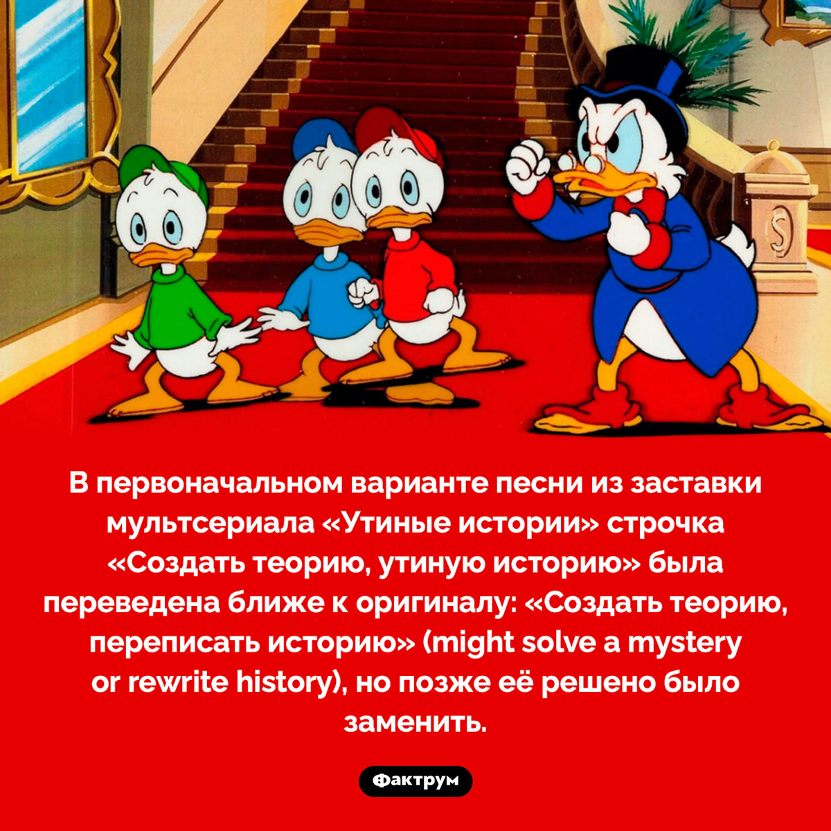 В песне из «Утиных историй» заменили строку. В первоначальном варианте песни из заставки мультсериала «Утиные истории» строчка «Создать теорию, утиную историю» была переведена ближе к оригиналу: «Создать теорию, переписать историю» (might solve a mystery or rewrite history), но позже её решено было заменить.