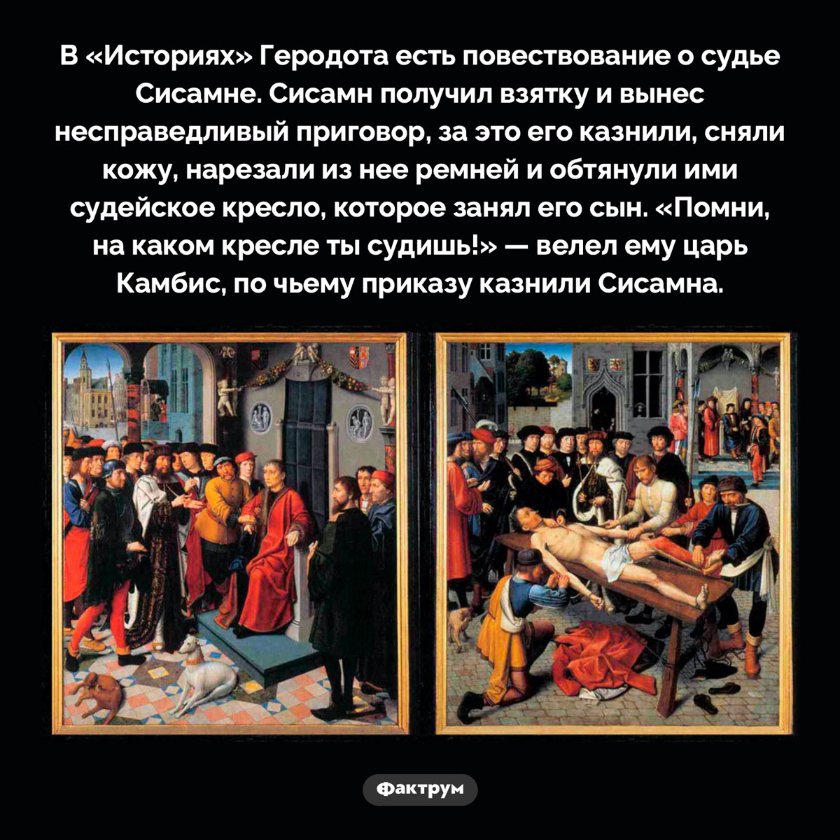 Наказание коррумпированного судьи. В «Историях» Геродота есть повествование о судье Сисамне. Сисамн получил взятку и вынес несправедливый приговор, за это его казнили, сняли кожу, нарезали из нее ремней и обтянули ими судейское кресло, которое занял его сын. «Помни, на каком кресле ты судишь!» — велел ему царь Камбис, по чьему приказу казнили Сисамна.