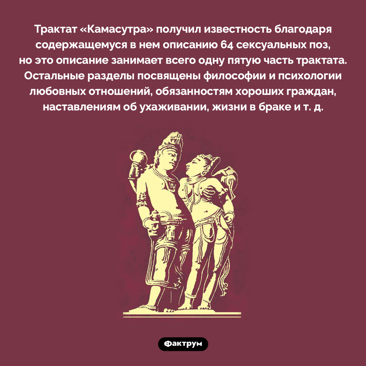 «Камасутра» не только про секс. Трактат «Камасутра» получил известность благодаря содержащемуся в нем описанию 64 сексуальных поз, но это описание занимает всего одну пятую часть трактата. Остальные разделы посвящены философии и психологии любовных отношений, обязанностям хороших граждан, наставлениям об ухаживании, жизни в браке и т. д.