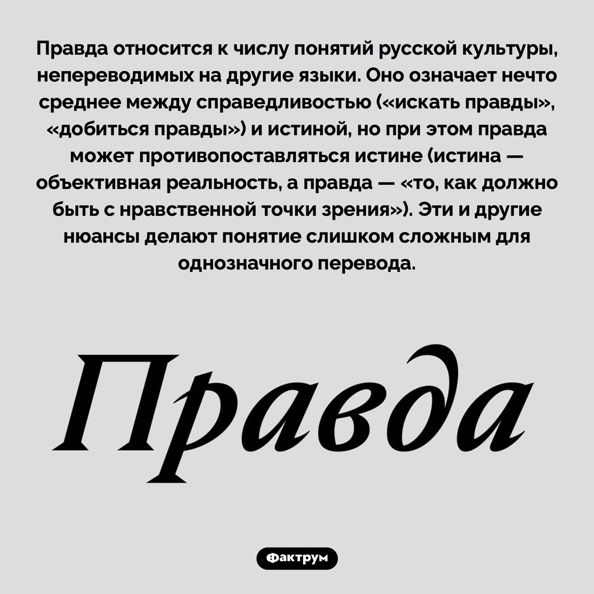 Правда слишком сложна для перевода. Правда относится к числу понятий русской культуры, непереводимых на другие языки. Оно означает нечто среднее между справедливостью («искать правды», «добиться правды») и истиной, но при этом правда может противопоставляться истине (истина — объективная реальность, а правда — «то, как должно быть с нравственной точки зрения»). Эти и другие нюансы делают понятие слишком сложным для однозначного перевода.