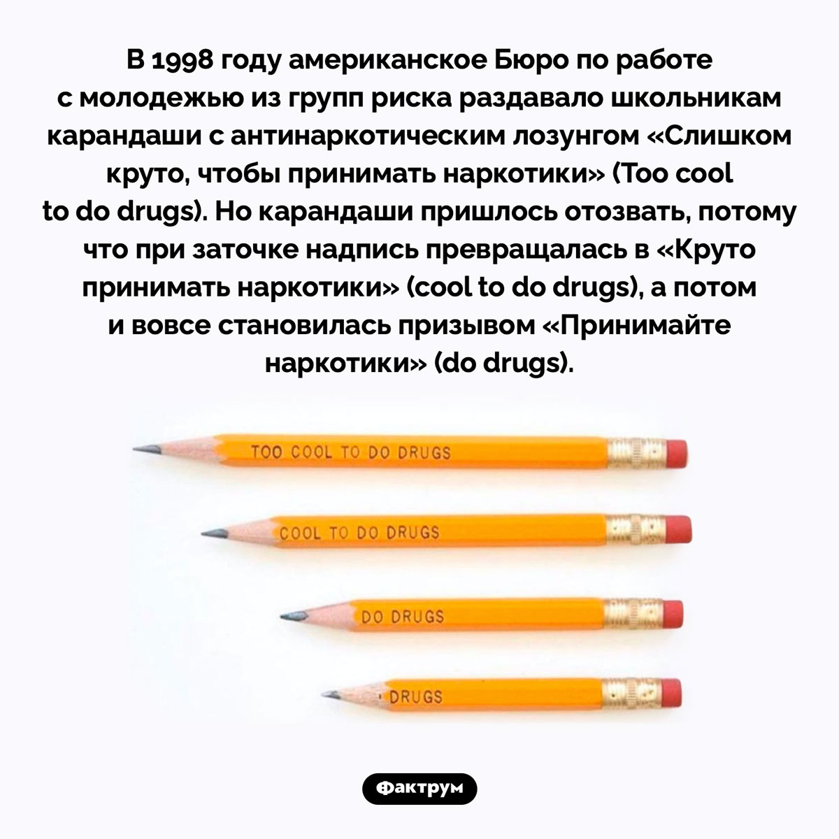 «Слишком круто, чтобы принимать наркотики». В 1998 году американское Бюро по работе с молодежью из групп риска раздавало школьникам карандаши с антинаркотическим лозунгом «Слишком круто, чтобы принимать наркотики» (Too cool to do drugs). Но карандаши пришлось отозвать, потому что при заточке надпись превращалась в «Круто принимать наркотики» (cool to do drugs), а потом и вовсе становилась призывом «Принимайте наркотики» (do drugs).