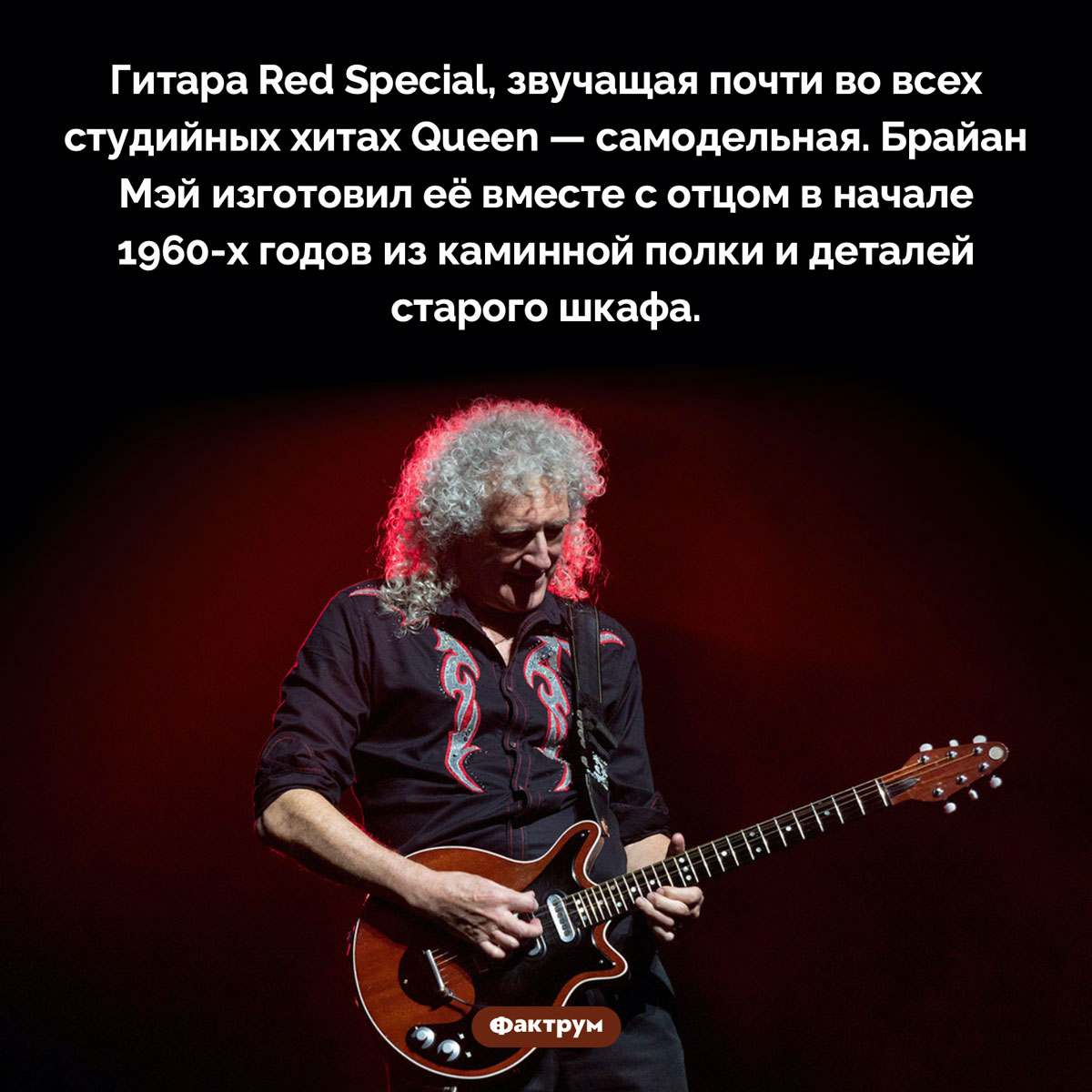 Любимая гитара Брайана Мэя. Гитара Red Special, звучащая почти во всех студийных хитах Queen — самодельная. Брайан Мэй изготовил её вместе с отцом в начале 1960-х годов из каминной полки и деталей старого шкафа.