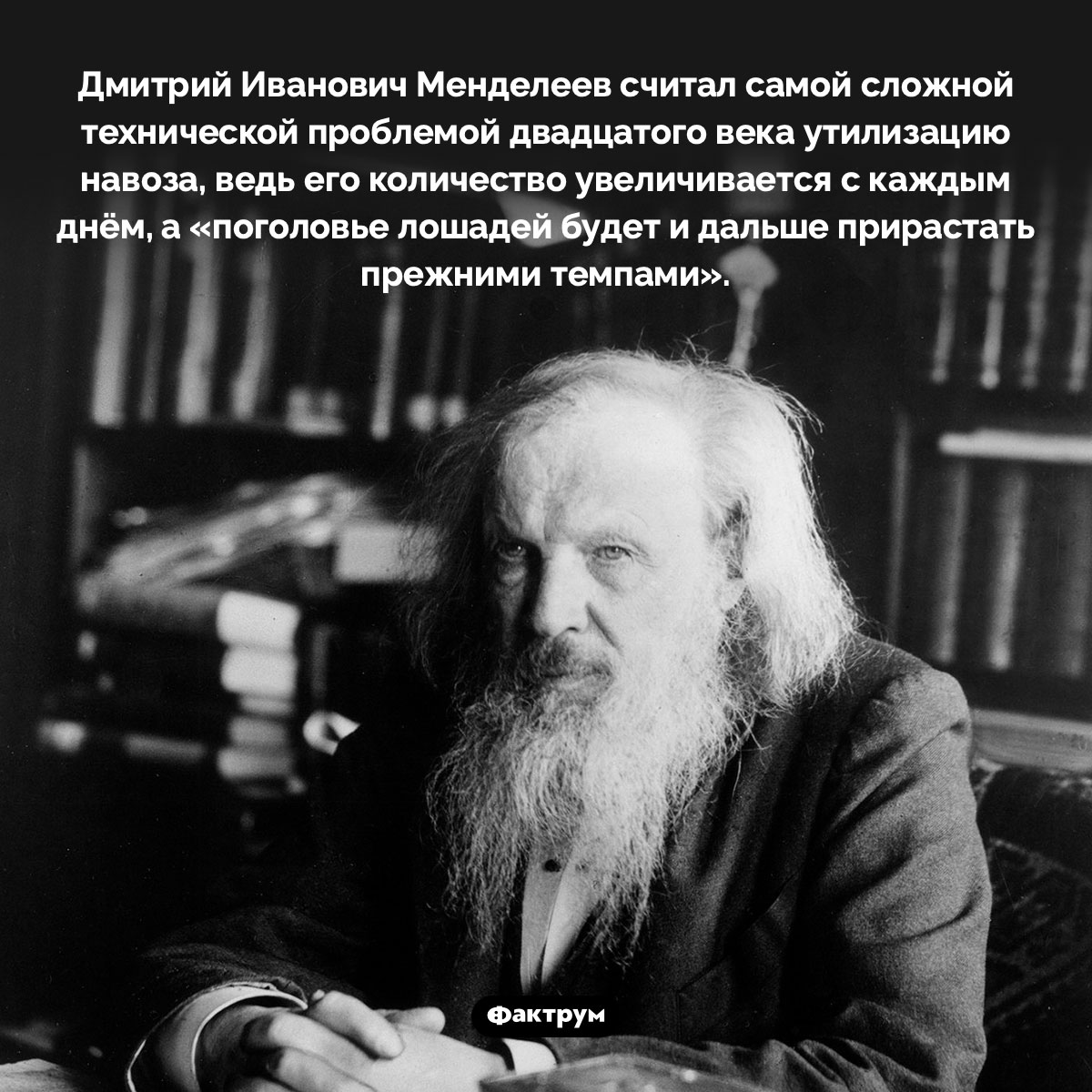 Менделеев считал навоз главной проблемой 20 века. Дмитрий Иванович Менделеев считал самой сложной технической проблемой двадцатого века утилизацию навоза, ведь его количество увеличивается с каждым днём, а «поголовье лошадей будет и дальше прирастать прежними темпами».