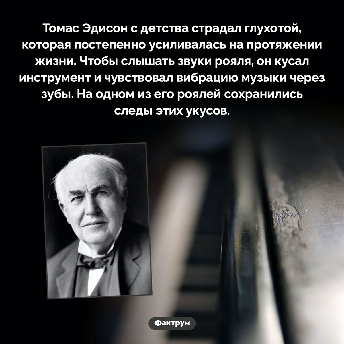 Зачем Томас Эдисон кусал рояль. Томас Эдисон с детства страдал глухотой, которая постепенно усиливалась на протяжении жизни. Чтобы слышать звуки рояля, он кусал инструмент и чувствовал вибрацию музыки через зубы. На одном из его роялей сохранились следы этих укусов.