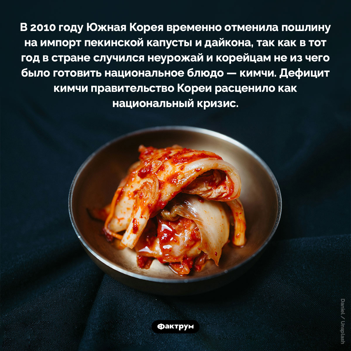 Для Южной Кореи отсутствие кимчи — национальный кризис. В 2010 году Южная Корея временно отменила пошлину на импорт пекинской капусты и дайкона, так как в тот год в стране случился неурожай и корейцам не из чего было готовить национальное блюдо — кимчи. Дефицит кимчи правительство Кореи расценило как национальный кризис.