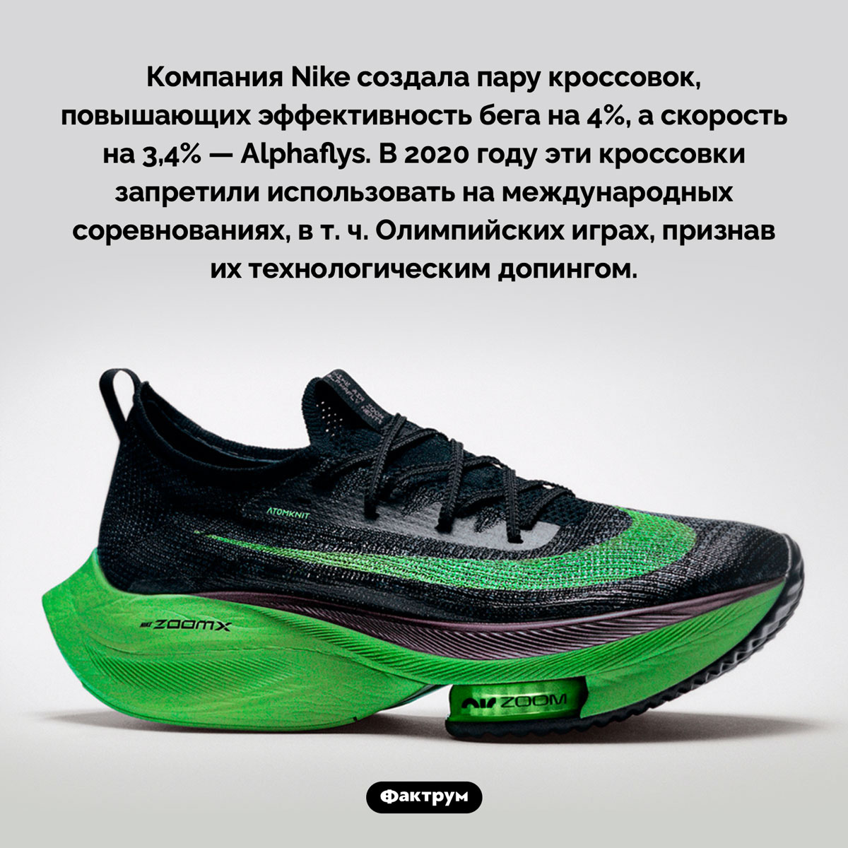 Кроссовки-допинг Nike Alphaflys. Компания Nike создала пару кроссовок, повышающих эффективность бега на 4%, а скорость на 3,4% — Alphaflys. В 2020 году эти кроссовки запретили использовать на международных соревнованиях, в т. ч. Олимпийских играх, признав их технологическим допингом.