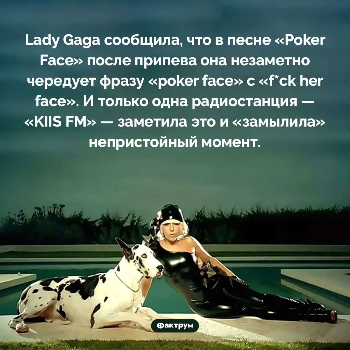 Lady Gaga в песне «Poker Face» поёт «f*ck her face». Lady Gaga сообщила, что в песне «Poker Face» после припева она незаметно чередует фразу «poker face» с «f*ck her face». И только одна радиостанция — «KIIS FM» — заметила это и «замылила» непристойный момент.