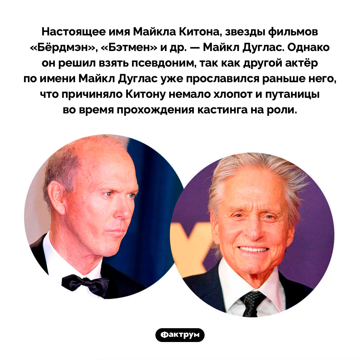 Майкл Китон изначально был Майклом Дугласом, но сменил имя, поскольку Майкл Дуглас в Голливуде уже был. Настоящее имя Майкла Китона, звезды фильмов «Бёрдмэн», «Бэтмен» и др. — Майкл Дуглас. Однако он решил взять псевдоним, так как другой актёр по имени Майкл Дуглас уже прославился раньше него, что причиняло Китону немало хлопот и путаницы во время прохождения кастинга на роли.