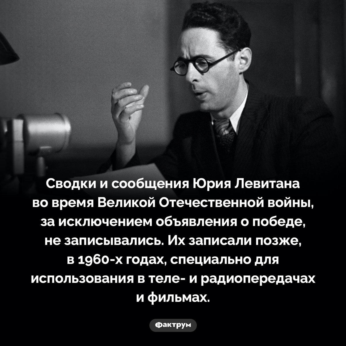 Голос Левитана не записывали во время войны. Сводки и сообщения Юрия Левитана во время Великой Отечественной войны, за исключением объявления о победе, не записывались. Их записали позже, в 1960-х годах, специально для использования в теле- и радиопередачах и фильмах.