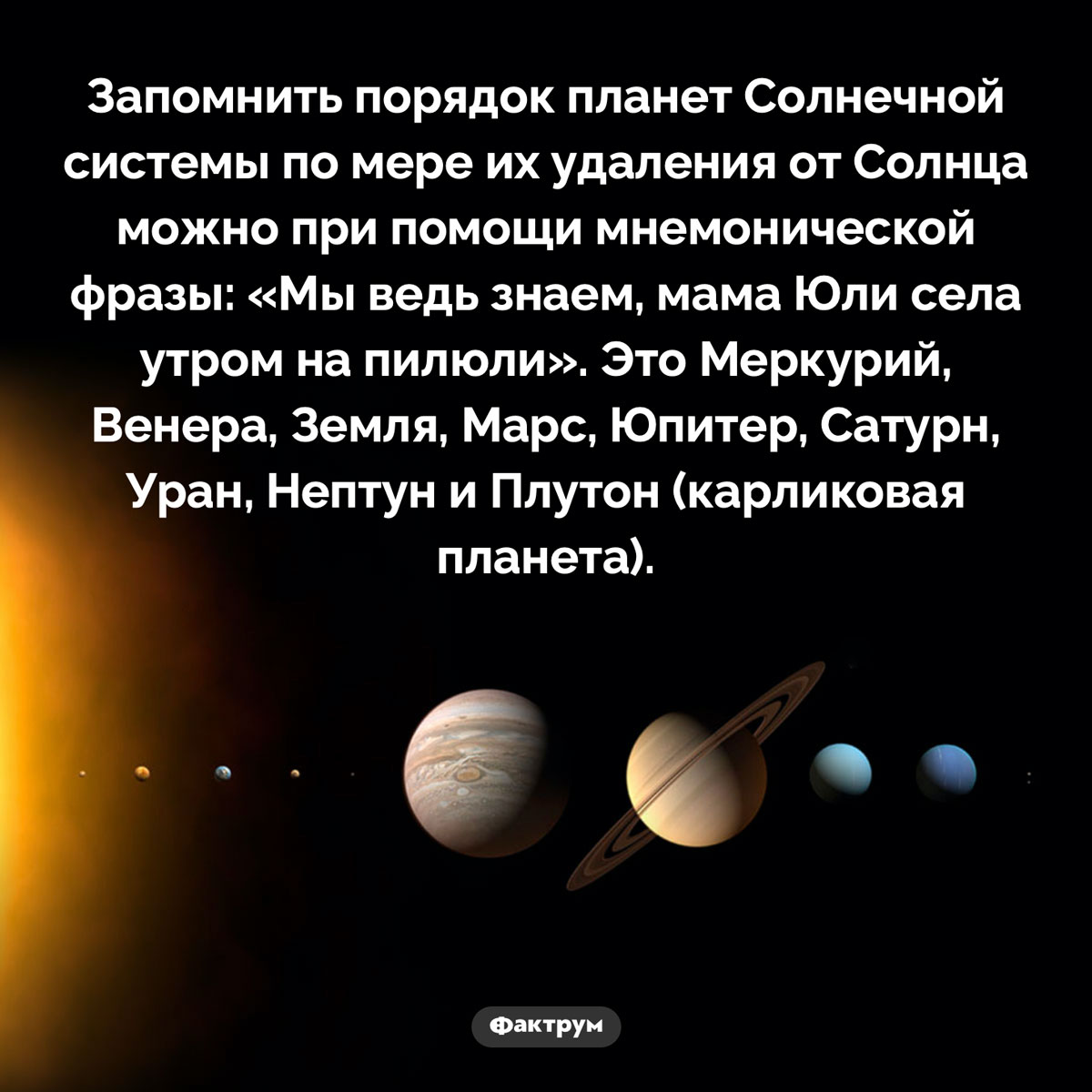 Как запомнить порядок планет Солнечной системы. Запомнить порядок планет Солнечной системы по мере их удаления от Солнца можно при помощи мнемонической фразы: «Мы ведь знаем, мама Юли села утром на пилюли». Это Меркурий, Венера, Земля, Марс, Юпитер, Сатурн, Уран, Нептун и Плутон (карликовая планета).
