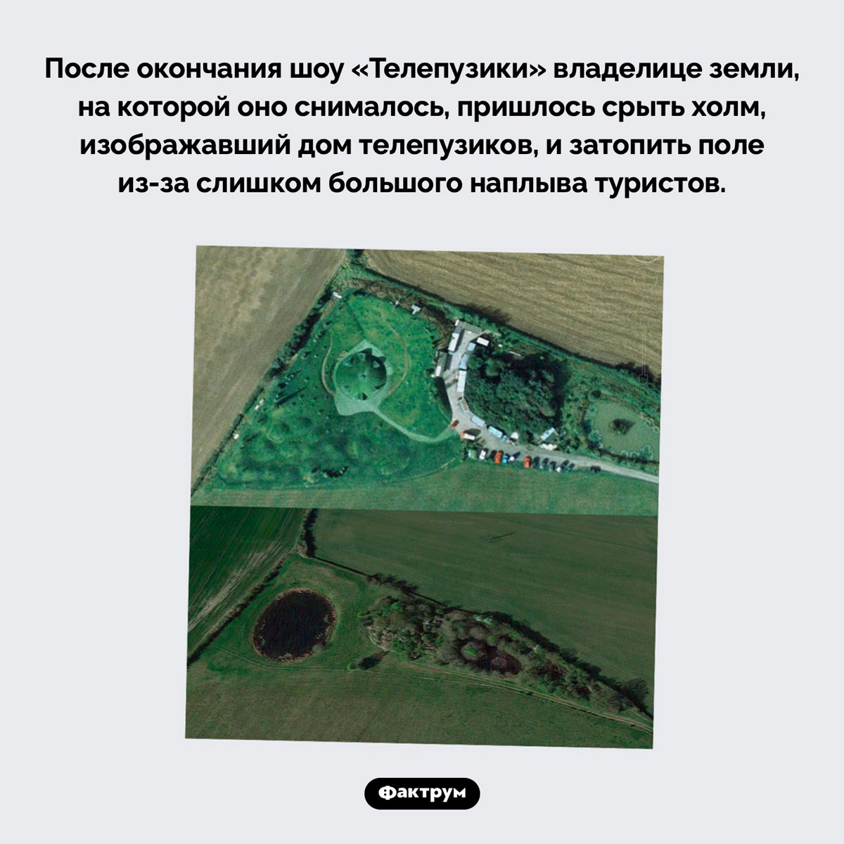 Куда делся дом телепузиков. После окончания шоу «Телепузики» владелице земли, на которой оно снималось, пришлось срыть холм, изображавший дом телепузиков, и затопить поле из-за слишком большого наплыва туристов.