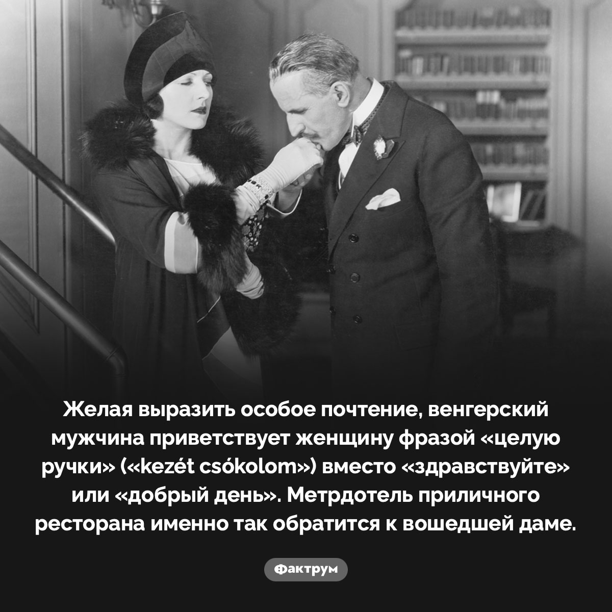 «Целую ручки» — приветствие дамы в Венгрии. Желая выразить особое почтение, венгерский мужчина приветствует женщину фразой «целую ручки» (kezét csókolom) вместо «здравствуйте» или «добрый день». Метрдотель приличного ресторана именно так обратится к вошедшей даме.