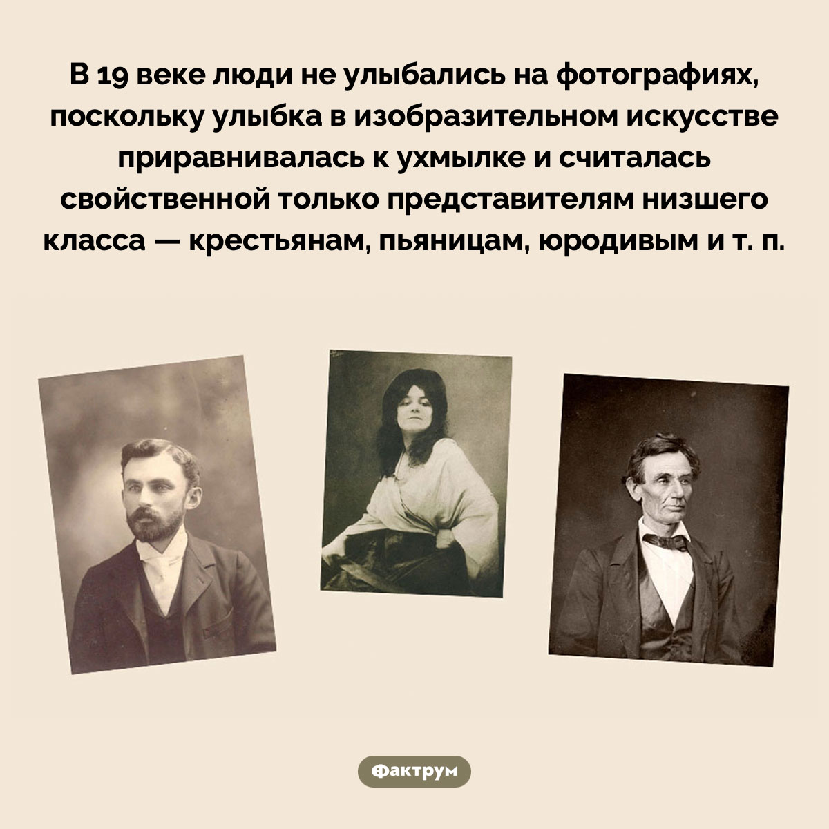 В 19 веке на фото улыбались только представители низшего класса. В 19 веке люди не улыбались на фотографиях, поскольку улыбка в изобразительном искусстве приравнивалась к ухмылке и считалась свойственной только представителям низшего класса — крестьянам, пьяницам, юродивым и т. п.