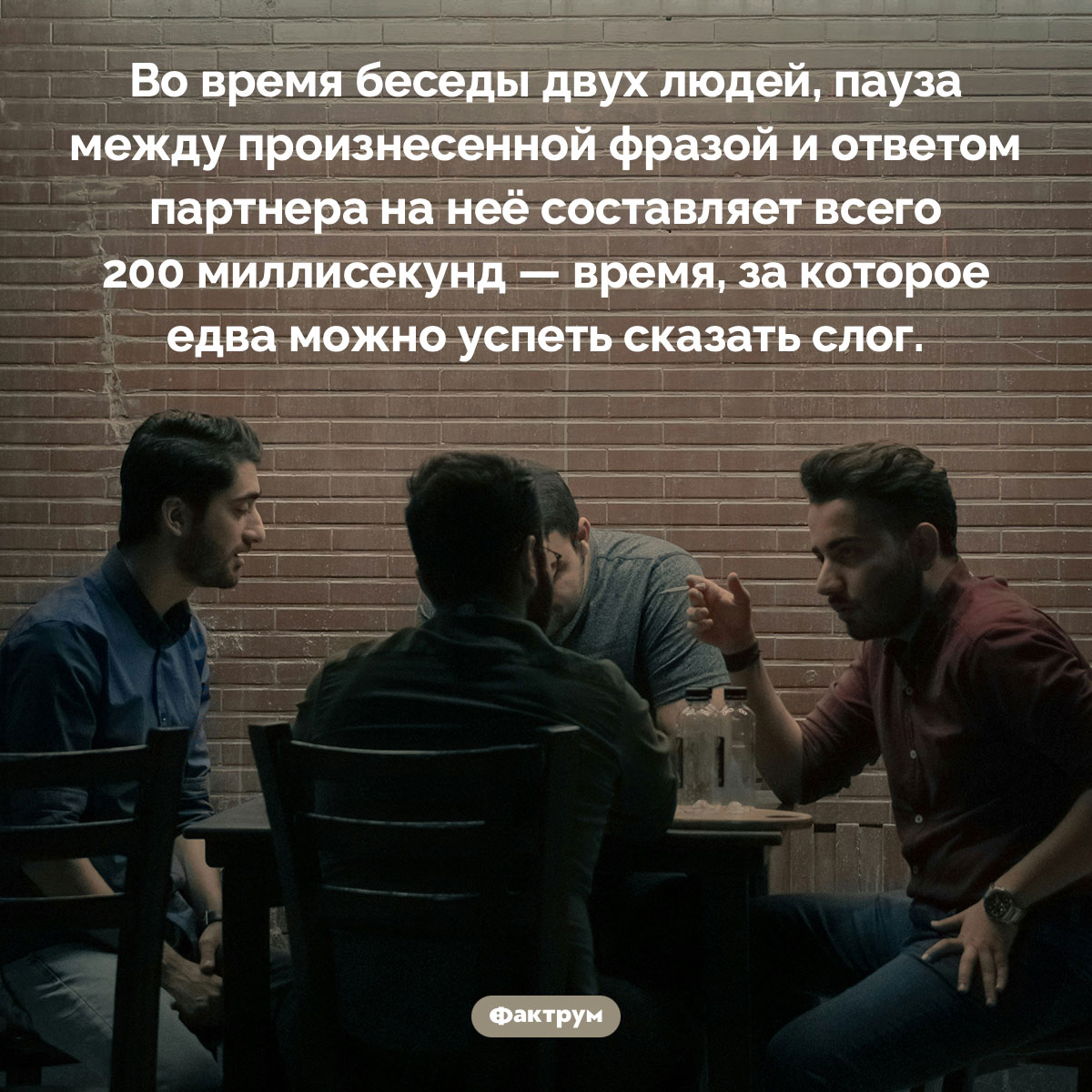 Скорость беседы. Во время беседы двух людей, пауза между произнесенной фразой и ответом партнера на неё составляет всего 200 миллисекунд — время, за которое едва можно успеть сказать слог.