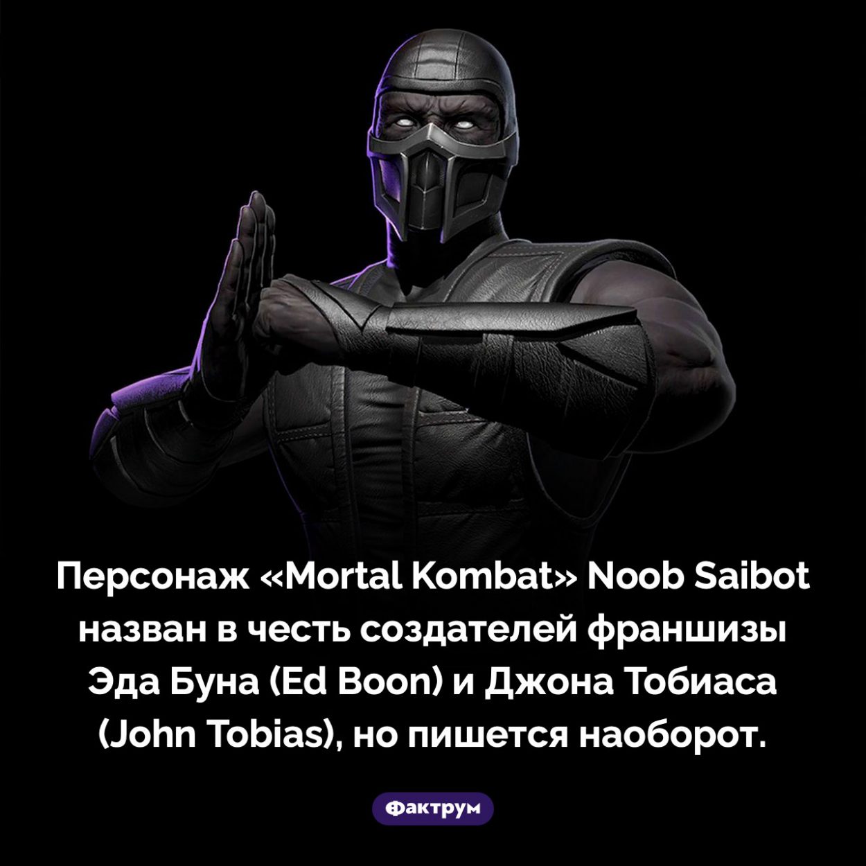 Как появилось имя персонажа «Mortal Kombat» Noob Saibot. Персонаж «Mortal Kombat» Noob Saibot назван в честь создателей франшизы Эда Буна (Ed Boon) и Джона Тобиаса (John Tobias), но пишется наоборот.