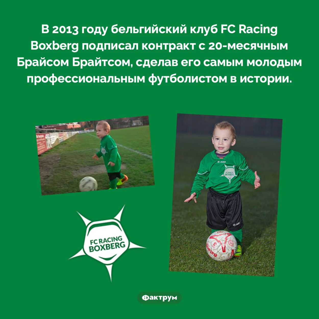 Самый молодой профессиональный футболист. В 2013 году бельгийский клуб FC Racing Boxberg подписал контракт с 20-месячным Брайсом Брайтсом, сделав его самым молодым профессиональным футболистом в истории.