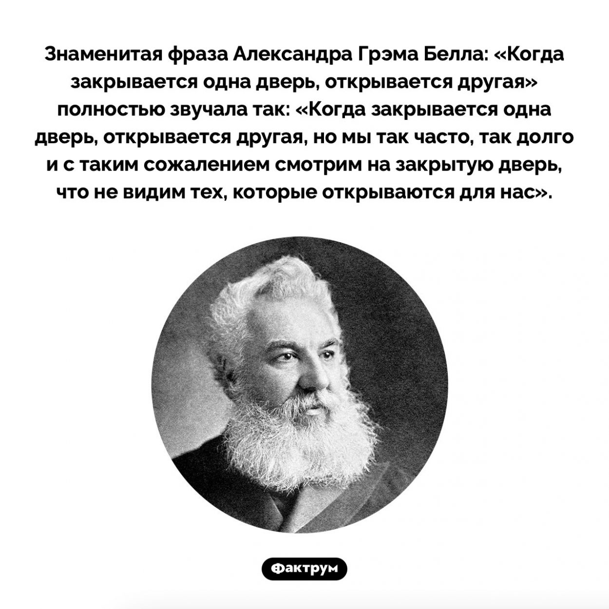 «Когда закрывается одна дверь, открывается другая». Знаменитая фраза Александра Грэма Белла: «Когда закрывается одна дверь, открывается другая» полностью звучала так: «Когда закрывается одна дверь, открывается другая, но мы так часто, так долго и с таким сожалением смотрим на закрытую дверь, что не видим тех, которые открываются для нас».