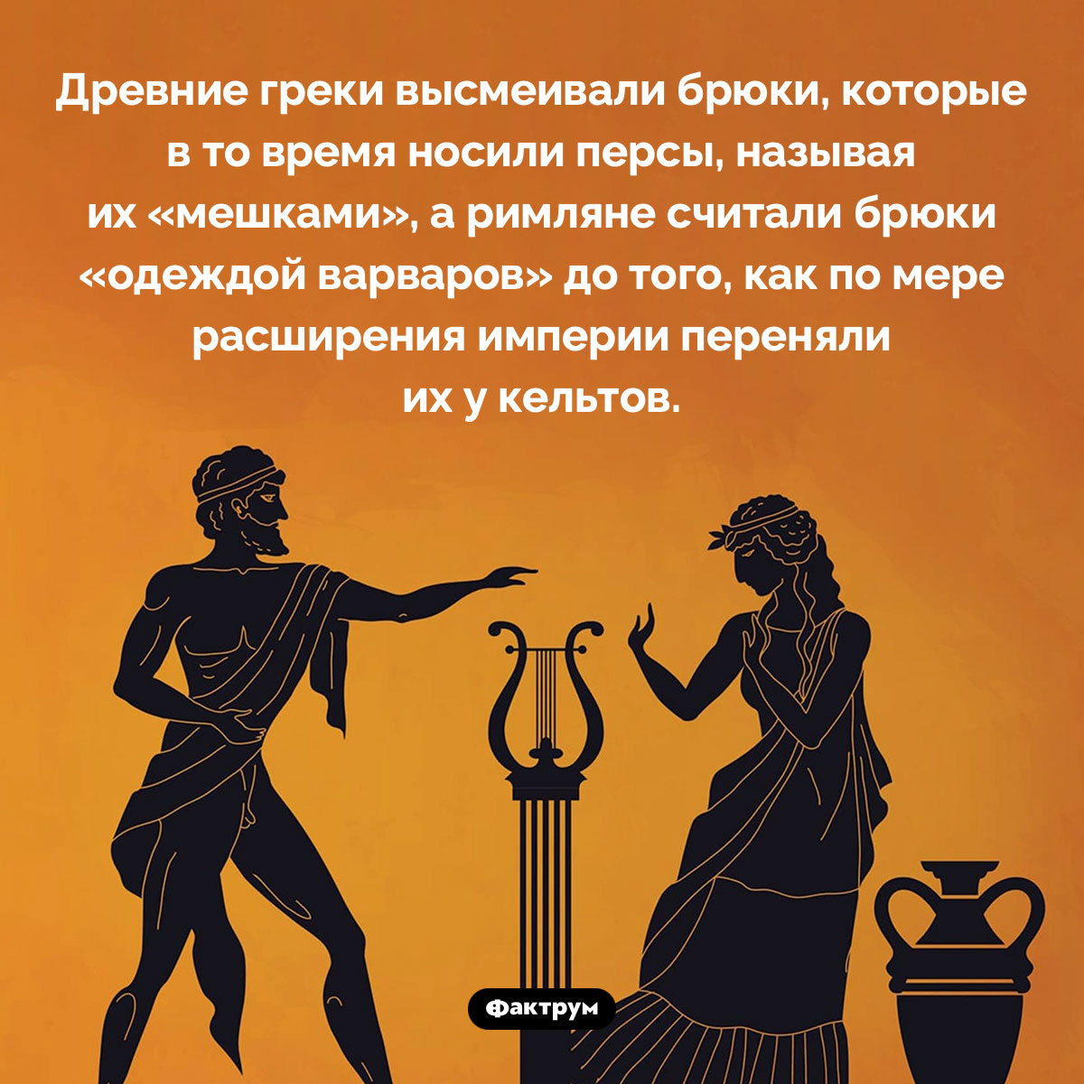 Древние греки и римляне высмеивали брюки. Древние греки высмеивали брюки, которые в то время носили персы, называя их «мешками», а римляне считали брюки «одеждой варваров» до того, как по мере расширения империи переняли их у кельтов.