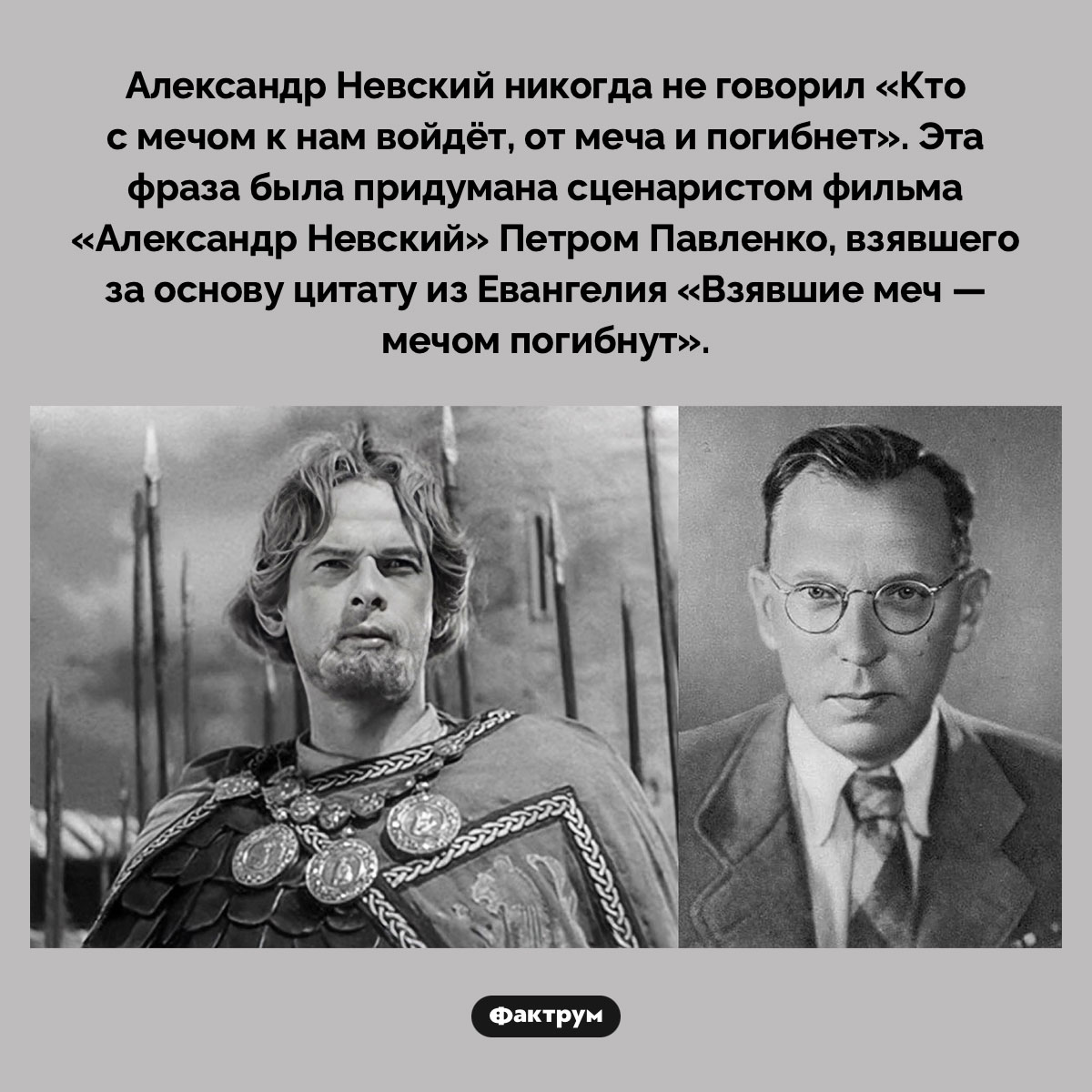 Александр Невский не говорил «Кто с мечом к нам войдёт, от меча и погибнет». Александр Невский никогда не говорил «Кто с мечом к нам войдёт, от меча и погибнет». Эта фраза была придумана сценаристом фильма «Александр Невский» Петром Павленко, взявшего за основу цитату из Евангелия «Взявшие меч — мечом погибнут».